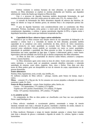 Capítulo 9 – Fibras em alimentos.


        Embora resistente às enzimas humanas do trato alimentar, ao passarem através do
intestino, as fibras alimentares se expõem ás enzimas produzidas por bactérias, que degradam
seletivamente muitas das frações que integram as fibras da dieta.
        Este é o processo de digestão bacteriana também denominada fermentação, do qual
resultam diversos produtos, entre eles, ácidos graxos de cadeia curta, CO2 , H2 , metano e H2 O.
        A extensão da fermentação das fibras alimentares depende da natureza das bactérias, do
tempo de trânsito ao longo do intestino grosso, da estrutura física e da composição química das
fibras.
        O grau de digestão bacteriana varia consideravelmente entre os constituintes das fibras
alimentares. Pectinas, mucilagens, certas gomas e a maior parte da hemicelulose podem ser quase
completamente degradadas, a celulose é apenas parcialmente digerida (6-50%), a lignina resiste à
degradação bacteriana, sendo quase que totalmente recuperada nas fezes.

b)      Capacidade de fixar e absorver água e outras substâncias
    Acredita-se que as fibras exerçam suas funções através de sua capacidade de hidratação e de
aumentar o volume fecal e a velocidade de transito do bolo alimentar, possuindo também
capacidade de se complexar com outros constituintes da dieta, através de vários mecanismos,
podendo arrasta-los em maior quantidade na excreção fecal. Desta forma, tanto nutriente
essencial como substâncias tóxicas poderão ser excretadas em maior ou menor quantidades,
dependendo da qualidade e quantidade das fibras presente na dieta. As pectinas e m      ucilagens, a
hemicelulose tem maior capacidade de ligar água. A lignina é relativamente apolar e muito menos
higroscópico (não tem afinidade com H2 O) do que os demais componentes das fibras alimentares.
        As fibras da dieta têm a propriedade de absorver ácidos biliares, colesterol e compostos
tóxicos e mesmo bactérias.
        As fibras alimentares agem como resina na troca de cátion. Assim como pode ocorrer com
outros nutrientes, o excesso pode ser prejudicial, causando distúrbios intestinais e reduzindo
assimilação de minerais, como cálcio, magnésio, ferro, zinco e fósforo. Uma dieta com altos
teores de fibras podem gerar um desequilíbrio no teor de minerais do corpo, especialmente no de
pessoas desnutridas.
Fontes alimentares
Pectinas, frutas, leguminosas, aveia, cevada, soja, lentilha, etc...
Os melhores exemplos de fibras solúveis – pêssego, mamão, parte branca da laranja, maçã e
outros.
Fibras – consumir 25 a 30g por dia. Se for consumo em excesso prejudica a absorção de minerais
essenciais à saúde. Ex. ferro.
Fontes de fibras insolúveis – cereais, frutas, hortaliças, grãos, farelos, etc.
    Cereais – 75% hemicelulose, 17% celulose, 0.7% lignina
    Vegetais crus: 66% pectina e hemicelulose, 31% celulose, 3% lignina
    Frutas: 63% pectina e hemicelulose, 20% celulose, 17% lignina

3. CLASSIFICAÇÃO
     Os componentes da fibra na dieta podem ser classificados com base nas suas propriedades
físicas e papel fisiológico em:

a- Fibras solúveis: retardando o esvaziamento gástrico, aumentando o tempo de transito
intestinal, tornando mais lenta a absorção da glicose, retardando a hidrólise do amido, reduzem os
níveis elevados de colesterol. Exemplo. pectinas, gomas e certas hemiceluloses

b- Fibras insolúveis: Diminuem o tempo de transito intestinal, aumenta o volume fecal, tornando
mais lenta a absorção de glicose e retardando a digestão do amido. Ex. celulose, lignina e muitas
hemicelulose


Prof. Raul Vicenzi                                                                               46
 