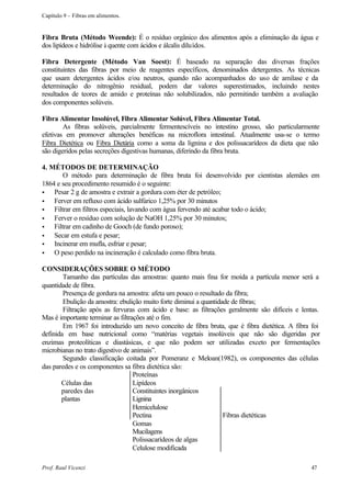 Capítulo 9 – Fibras em alimentos.


Fibra Bruta (Método Weende): É o resíduo orgânico dos alimentos após a eliminação da água e
dos lipídeos e hidrólise à quente com ácidos e álcalis diluídos.

Fibra Detergente (Método Van Soest): É baseado na separação das diversas frações
constituintes das fibras por meio de reagentes específicos, denominados detergentes. As técnicas
que usam detergentes ácidos e/ou neutros, quando não acompanhados do uso de amilase e da
determinação do nitrogênio residual, podem dar valores superestimados, incluindo nestes
resultados de teores de amido e proteínas não solubilizados, não permitindo também a avaliação
dos componentes solúveis.

Fibra Alimentar Insolúvel, Fibra Alimentar Solúvel, Fibra Alimentar Total.
        As fibras solúveis, parcialmente fermentescíveis no intestino grosso, são particularmente
efetivas em promover alterações benéficas na microflora intestinal. Atualmente usa-se o termo
Fibra Dietética ou Fibra Dietária como a soma da lignina e dos polissacarídeos da dieta que não
são digeridos pelas secreções digestivas humanas, diferindo da fibra bruta.

4. MÉTODOS DE DETERMINAÇÃO
        O método para determinação de fibra bruta foi desenvolvido por cientistas alemães em
1864 e seu procedimento resumido é o seguinte:
•   Pesar 2 g de amostra e extrair a gordura com éter de petróleo;
•   Ferver em refluxo com ácido sulfúrico 1,25% por 30 minutos
•   Filtrar em filtros especiais, lavando com água fervendo até acabar todo o ácido;
•   Ferver o resíduo com solução de NaOH 1,25% por 30 minutos;
•   Filtrar em cadinho de Gooch (de fundo poroso);
•   Secar em estufa e pesar;
•   Incinerar em mufla, esfriar e pesar;
•   O peso perdido na incineração é calculado como fibra bruta.

CONSIDERAÇÕES SOBRE O MÉTODO
        Tamanho das partículas das amostras: quanto mais fina for moída a partícula menor será a
quantidade de fibra.
        Presença de gordura na amostra: afeta um pouco o resultado da fibra;
        Ebulição da amostra: ebulição muito forte diminui a quantidade de fibras;
        Filtração após as fervuras com ácido e base: as filtrações geralmente são difíceis e lentas.
Mas é importante terminar as filtrações até o fim.
        Em 1967 foi introduzido um novo conceito de fibra bruta, que é fibra dietética. A fibra foi
definida em base nutricional como “matérias vegetais insolúveis que não são digeridas por
enzimas proteolíticas e diastásicas, e que não podem ser utilizadas exceto por fermentações
microbianas no trato digestivo de animais”.
        Segundo classificação coitada por Pomeranz e Meloan(1982), os componentes das células
das paredes e os componentes sa fibra dietética são:
                                   Proteínas
       Células das                 Lipídeos
       paredes das                 Constituintes inorgânicos
       plantas                     Lignina
                                   Hemicelulose
                                   Pectina                          Fibras dietéticas
                                   Gomas
                                   Mucilagens
                                   Polissacarídeos de algas
                                   Celulose modificada

Prof. Raul Vicenzi                                                                              47
 