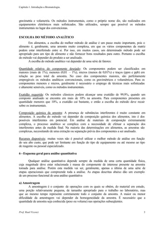Capítulo 1. Introdução a Bromatologia.




gravimetria e volumetria. Os métodos instrumentais, como o próprio nome diz, são realizados em
equipamentos eletrônicos mais sofisticados. São utilizados, sempre que possível os métodos
instrumentais no lugar dos convencionas.

ESCOLHA DO MÉTODO ANALÍTICO
       Em alimentos, a escolha do melhor método de análise é um passo muito importante, pois o
alimento é, geralmente, uma amostra muito complexa, em que os vários componentes da matriz
podem estar interferindo entre si. Por isso, em muitos casos, um determinado método pode ser
apropriado para um tipo de alimento e não fornecer bons resultados para outro. Portanto a escolha
do método vai depender do produto a ser analisado.
       A escolha do método analítico vai depender de uma série de fatores:

Quantidade relativa do componente desejado: Os componentes podem ser classificados em
maiores (mais de 1%), menores (0,01 – 1%), micros (menos de 0,01%) e traços (ppm e ppb) em
relação ao peso total da amostra. No caso dos componentes maiores, são perfeitamente
empregáveis os métodos analíticos convencionais, como os gravimétricos e volumétricos. Para os
componentes menores e micros, geralmente é necessário o emprego de técnicas mais sofisticadas
e altamente sensíveis, como os métodos instrumentais.

Exatidão requerida: Os métodos clássicos podem alcançar uma exatidão de 99,9%, quando um
composto analisado se encontra em mais de 10% na amostra. Para componentes presentes em
quantidade menores que 10%, a exatidão cai bastante, e então a escolha do método deve recair
sobre os instrumentais.

Composição química da amostra: A presença de substâncias interferentes é muito constante em
alimentos. A escolha do método vai depender da composição química dos alimentos, isto é dos
possíveis interferentes em potencial. Em análise de materiais de composição extremamente
complexa, o processo analítico se complica com a necessidade de efetuar a separação dos
interferentes antes da medida final. Na maioria das determinações em alimentos, as amostras são
complexas, necessitando de uma extração ou separação prévia dos componentes a ser analisado.

Recursos disponíveis: muitas vezes não é possível utilizar o melhor método de análise em função
do seu alto custo, que pode ser limitante em função do tipo de equipamento ou até mesmo ao tipo
de reagente ou pessoal especializado.

6 - Esquema geral para análise quantitativa

       Qualquer análise quantitativa depende sempre da medida de uma certa quantidade física,
cuja magnitude deve estar relacionada à massa do componente de interesse presente na amostra
tomada para análise. Porém esta medida vai ser, geralmente, apenas a última de uma série de
etapas operacionais que compreende toda a análise. As etapas descritas abaixo dão um exemplo
de um processo funcional de uma análise quantitativa

a) Amostragem
        A amostragem é o conjunto de operações com os quais se obtém, do material em estudo,
uma porção relativamente pequena, de tamanho apropriado para o trabalho no laboratório, mas
que ao mesmo tempo represente corretamente todo o conjunto da amostra. A maior ou menor
dificuldade da amostragem vai depender da homogeneidade da amostra. É necessário que a
quantidade de amostra seja conhecida (peso ou volume) nas operações subseqüentes.


Prof. Raul Vicenzi                                                                             3
 