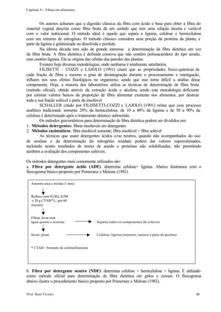 Capítulo 9 – Fibras em alimentos.


        Os autores acharam que a digestão clássica da fibra com ácido e base para obter a fibra do
material vegetal descrita como fibra bruta dá um sentido que tem uma relação incerta e variável
com o valor nutricional. O método ideal é aquele que separa a lignina, celulose e hemicelulose
com um mínimo de nitrogênio. O método clássico considera uma porção da proteína da planta, e
parte da lignina é gelatinizada ou dissolvida e perdida.
        Na última década tem sido de grande interesse a determinação da fibra dietética em vez
da fibra bruta. A fibra dietética é definida comova que não contém polissacarídeos do tipo amido,
mas contém lignina. Ela se origina das células das paredes das plantas.
        Existem hoje diversas metodologias, onde nenhuma é totalmente satisfatória.
        FILISETTI – COZZI e LAJOLO (1991) citam que as propriedades físico-químicas de
cada fração de fibra e mesmo o grau de desintegração durante o processamento e mastigação,
influem nos seus efeitos fisiológicos no organismo, sendo que isso torna difícil a análise desse
componente, Hoje, a maioria dos laboratórios utiliza as técnicas de determinação de fibra bruta
(método oficial), obtida através da extração ácida e alcalina, sendo esta metodologia deficiente
por estimar valores baixos da proporção de fibra alimentar existente nos alimentos, por destruir
toda a sua fração solúvel e parte da insolúvel.
        SCHALLER citado por FILISSETTI-COZZI e LAJOLO (1991) relata que esse processo
analítico tradicional, somente 20% da hemicelulose, de 10 a 40% da lignina e de 50 a 90% da
celulose é determinado após o tratamento drástico submetido.
        Os métodos gravimétricos para determinação de fibra dietética podem ser divididos em:
1. Métodos detergentes: fibras insolúveis em detergentes
2. Métodos enzimáticos: fibra insolúvel somente; fibra insolúvel + fibra solúvel
        As técnicas que usam detergentes ácidos e/ou neutros, quando não acompanhados do uso
de amilase e da determinação do nitrogênio residual, podem dar valores superestimados,
incluindo nestes resultados de teores de amido e proteínas não solubilizadas, não permitindo
também a avaliação dos componentes solúveis.

Os métodos detergentes mais comumente utilizados são:
a. Fibra por detergente ácido (ADF): determina celulose+ lignina. Abaixo ilustramos com o
fluxograma básico proposto por Pomeranz e Meloan (1982).

   Amostra seca e moída (1 mm)


   Refluxo com H2 SO4 0,5M
   e 20 g CTAB*/L, por 60
   minutos


   Filtrar, lavar com
   água quente e acetona                  Separar todos os componentes da solúveis


   Secar, pesar                           Celulose, lignina (minerais, taninos e parte da pectina)


   * CTAB = brometo de cetilmetilamonia




b. Fibra por detergente neutro (NDF): determina celulose + hemicelulose + lignina. É utilizado
como método oficial para determinação de fibra dietética em grãos e cereais. O fluxograma
abaixo ilustra o procedimento básico proposto por Pomeranz e Meloan (1982).

Prof. Raul Vicenzi                                                                                   48
 