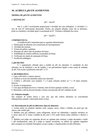 Capítulo 10 – Acidez e pH em alimentos.



10. ACIDEZ E pH EM ALIMENTOS
MEDIDA DE pH EM ALIMENTOS

1. DEFINIÇÃO
                                          pH = -log aH+

       Isto é, o pH é inversamente proporcional à atividade dos íons hidrogênio. A atividade é o
teor de íons H+ efetivamente dissociados. Porém, em soluções diluídas, como são os alimentos,
pode-se considerar a atividade igual à concentração de H+. Portanto a definição fica como:

                                          pH = -log [H+]

2 IMPORTÂNCIA
        A medida do pH é importante para as seguintes determinações:
1. Deterioração do alimento com crescimento de microrganismos.
2. Atividade das enzimas.
3. Textura de geléias e gelatinas.
4. Retenção do sabor-odor de produtos de frutas.
5. Estabilidade de corantes artificiais em produtos de frutas.
6. Verificação do estado de maturação de frutas.
7. Escolha da embalagem.

3. pH-METRO
        É o equipamento utilizado para a medida do pH em alimentos. E constituído de dois
eletrodos, um de referência e um de medida, e um galvanômetro ligado a uma escala de unidades
de pH. Esta escala é geralmente entre pH 1 e 14.

4. METODOLOGIA
1. Ligar o pH-metro e esperar aquecer.
2. Verificar os níveis dos eletrólitos dentro dos eletrodos.
3. Calibrar o pH-metro com tampões 7 e 4 (para soluções ácidas) ou 7 e 10 (para soluções
básicas).
4. Acertar as temperaturas.
5. Usar água destilada para lavar o eletrodo, antes de fazer qualquer medida, e secar.
6. Determinar o pH da amostra fazendo a leitura com precisão até 0,01 unidades de pH.

4.1. Soluções-tampão
São soluções de ácidos fracos e seus sais, que não sofrem alterações na concentração
hidrogeniônica quando é adicionado ácido ou base.


4.2. Determinação de pH em diferentes tipos de alimentos
1. Leitura direta em produtos líquidos como xaropes, sucos, vinhos e bebidas em geral que são
claros e não contêm gás.
2. Bebidas com gás carbônico, como refrigerante, devem ser submetidas à agitação mecânica ou
a vácuo antes de se tomar à medida de pH, pois o CO 2 pode formar ácido carbônico e abaixar o
pH.
3. Bebidas com polpa em suspensão devem ser agitadas para misturar a polpa decantada e medir
o pH imediatamente, antes de a polpa se separar novamente, ou utilizar um agitador magnético
para conseguir um resultado homogêneo, já que a polpa e o líquido podem ter pHs diferentes.


Prof. Raul Vicenzi                                                                            50
 