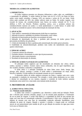 Capítulo 10 – Acidez e pH em alimentos.


MEDIDA DA ACIDEZ EM ALIMENTOS

1. IMPORTÂNCIA
        Os ácidos orgânicos presentes em alimentos influenciam o sabor, odor, cor, estabilidade e
a manutenção de qualidade. A acidez titulável de frutas varia de 0,2 a 0,3% em frutas de baixa
acidez como maçãs vermelhas e bananas, 2,0% em ameixas e acima de 6% em limão. Ácido
cítrico pode constituir até 60% dos sólidos solúveis totais no limão. Os tecidos vegetais, com
exceção do tomate, são consideravelmente mais baixos em acidez, variando de 0,1 % em
abóbora a 0,4% em brócolis. Produtos marinhos, peixes, aves e produtos cárneos são
consideravelmente menores em acidez e o ácido predominante é o ácido láctico. A acidez total
em relação ao conteúdo de açúcar é útil na determinação da maturação da fruta.

2. APLICAÇÃO
1. Valor nutritivo: manutenção do balanceamento ácido-base no organismo.
2. Indicação de pureza e qualidade em produtos fermentados, como vinhos.
3. Indicação de deterioração por bactérias com produção de ácido.
4. Indicação de deterioração de óleos e gorduras pela presença de ácidos graxos livres
provenientes da hidrólise dos glicerídeos.
5. Critério de identidade de óleos e gorduras pela caracterização dos ácidos graxos presentes.
6. Estabilidade do alimento/deterioração: produtos mais ácidos são naturalmente mais estáveis
quanto à deterioração.

3. TIPOS DE ACIDEZ
1. Compostos naturais dos alimentos.
2. Formados durante a fermentação ou outro tipo de processamento.
3. Adicionados durante o processamento.
4. Resultado de deterioração do alimento.

4. TIPOS DE ÁCIDOS NATURAIS EM ALIMENTOS
        Os principais ácidos orgânicos que são encontrados em alimentos são: cítrico, málico,
oxálico, succínico e tartárico. Existem outros menos conhecidos, mas de igual importância, que
são: isocítrico, fumárico, oxalacético e cetoglutárico.
        O ácido cítrico é o principal constituinte de várias frutas como: limão, laranja, figo,
pêssego, pêra, abacaxi, morango e tomate. O ácido málico é predominante em maçã, alface,
brócolis e espinafre. O ácido tartárico foi encontrado somente em uvas e tamarindo.
        A proporção relativa de ácidos orgânicos presentes em frutas e vegetais varia com o grau
de maturação e condições de crescimento. Por exemplo, o ácido málico predomina na uva verde
e diminui de concentração na uva madura, enquanto o conteúdo de ácido tartárico aumenta
inicialmente como ácido livre e mais tarde como tartarato ácido de potássio.

5. METODOS DE ANÁLISE
A. ACIDEZ TOTAL TITULÁVEL
A.1. Titulação usando indicador
        A análise mais comum é a quantitativa, que determina a acidez total por titulação. Porém
não é eficiente para amostras coloridas, porque a cor da amostra pode prejudicar a visualização
da cor no ponto de viragem. A acidez total titulável é a quantidade de ácido de uma amostra que
reage com uma base de concentração conhecida. O procedimento é feito com a titulação de uma
alíquota de amostra com uma base de normalidade conhecida utilizando fenolftaleína como
indicador do ponto de viragem. Quando a amostra é colorida, a viragem pode ser verificada
através de um potenciômetro pela medida do pH ou por diluição da amostra em água para torná-
la de uma cor bastante clara.

Prof. Raul Vicenzi                                                                            52
 