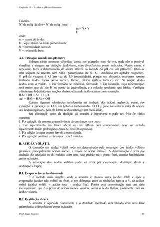 Capítulo 10 – Acidez e pH em alimentos.




Cálculos
No de mEq (ácido) = Nº de mEq (base)
                                            m= N x V
                                            E
onde:
m = massa do ácido;
E = equivalente do ácido predominante;
N = normalidade da base;
V = volume da base.

A.2. Titulação usando um pHmetro
         Existem várias amostras coloridas, como, por exemplo, suco de uva, onde não é possível
visualizar a viragem na titulação ácido-base, com fenolftaleína como indicador. Nestes casos, é
necessário fazer a determinação de acidez através da medida do pH em um pHmetro. Titula-se
uma alíquota de amostra com NaOH padronizado, até pH 8,1, utilizando um agitador magnético.
O pH de viragem é 8,1 em vez de 7,0 (neutralidade), porque em alimentos estaremos sempre
titulando ácidos fracos como acético, láctico, cítrico, málico, tartárico etc. Na reação destes
ácidos com o NaOH, o íon formado se hidrolisa, formando o íon hidroxila, cuja concentração
                           +
será maior que do íon H no ponto de equivalência, e a solução resultante será básica. Verifique
o fenômeno hidrolítico nas reações abaixo, utilizando ácido acético como exemplo:
HAc + 0H = Ac- + H2 O
Ac- + H2 O = HAc + OH
         Existem algumas substâncias interferentes na titulação dos ácidos orgânicos, como, por
exemplo, a presença de CO2 em bebidas carbonatadas. O CO2 pode aumentar o valor da acidez
dos ácidos orgânicos, pois ele forma ácido carbônico em meio ácido.
         Sua eliminação antes da titulação da amostra é importante e pode ser feita de várias
maneiras:
1. Por agitação da amostra e transferência de um frasco para outro.
2. Por aquecimento em frasco aberto ou em refluxo com condensador, deve ser evitado
aquecimento muito prolongado (cerca de 30 a 60 segundos).
3. Por adição de água quente fervida e neutralizada.
4. Por agitação contínua a vácuo por 1 ou 2 minutos.

B. ACIDEZ VOLÁTIL
         O conteúdo em acidez volátil pode ser determinado pela separação dos ácidos voláteis
presentes, principalmente ácidos acético e traços de ácido fórmico. A determinação é feita por
titulação do destilado ou do resíduo, com uma base padrão até o ponto final, usando fenolftaleína
como indicador.
         A separação dos ácidos voláteis pode ser feita por evaporação, destilação direta e
destilação a vapor.

B.1. Evaporação em banho-maria
        É o método mais simples, onde a amostra é titulada antes (acidez total) e após a
evaporação (acidez não volátil ou fixa), e por diferença entre as titulações tem-se a % de acidez
volátil (acidez volátil = acidez total - acidez fixa). Porém esta determinação tem um sério
inconveniente, que é a perda de ácidos menos voláteis, como o ácido láctico, juntamente com os
ácidos voláteis.

B.2. Destilação direta
       A amostra é aquecida diretamente e o destilado recolhido será titulado com uma base
padronizada, e fenolftaleína como indicador.

Prof. Raul Vicenzi                                                                            53
 
