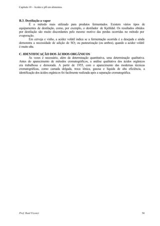 Capítulo 10 – Acidez e pH em alimentos.




B.3. Destilação a vapor
        É o método mais utilizado para produtos fermentados. Existem vários tipos de
equipamentos de destilação, como, por exemplo, o destilador de Kjehldal. Os resultados obtidos
por destilação são muito discordantes pelo mesmo motivo das perdas ocorridas no método por
evaporação.
        Em cerveja e vinho, a acidez volátil indica se a fermentação ocorrida é a desejada e ainda
demonstra a necessidade de adição de SO2 ou pasteurização (ou ambos), quando a acidez volátil
é muito alta.

C. IDENTIFICAÇÃO DOS ÁCIDOS ORGÂNICOS
         Às vezes é necessário, além da determinação quantitativa, uma determinação qualitativa.
Antes do aparecimento de métodos cromatográficos, a análise qualitativa dos ácidos orgânicos
era trabalhosa e demorada. A partir de 1955, com o aparecimento das modernas técnicas
cromatográficas, como camada delgada, troca iônica, gasosa e líquida de alta eficiência, a
identificação dos ácidos orgânicos foi facilmente realizada após a separação cromatográfica.




Prof. Raul Vicenzi                                                                             54
 
