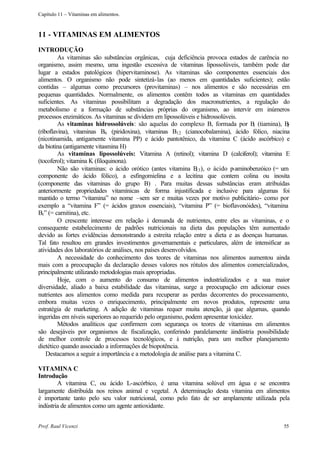Capítulo 11 – Vitaminas em alimentos.



11 - VITAMINAS EM ALIMENTOS
INTRODUÇÃO
         As vitaminas são substâncias orgânicas, cuja deficiência provoca estados de carência no
organismo, assim mesmo, uma ingestão excessiva de vitaminas lipossolúveis, também pode dar
lugar a estados patológicos (hipervitaminose). As vitaminas são componentes essenciais dos
alimentos. O organismo não pode sintetizá-las (ao menos em quantidades suficientes); estão
contidas – algumas como precursores (provitaminas) – nos alimentos e são necessárias em
pequenas quantidades. Normalmente, os alimentos contêm todos as vitaminas em quantidades
suficientes. As vitaminas possibilitam a degradação dos macronutrientes, a regulação do
metabolismo e a formação de substâncias próprias do organismo, ao intervir em inúmeros
processos enzimáticos. As vitaminas se dividem em lipossolúveis e hidrossolúveis.
         As vitaminas hidrossolúveis: são aquelas do complexo B, formada por B (tiamina), B
                                                                                       1        2
(riboflavina), vitaminas B6 (piridoxina), vitaminas B12 (cianocobalamina), ácido fólico, niacina
(nicotinamida, antigamente vitamina PP) e ácido pantotênico, da vitamina C (ácido ascórbico) e
da biotina (antigamente vitasmina H)
         As vitaminas lipossolúveis: Vitamina A (retinol); vitamina D (calciferol); vitamina E
(tocoferol); vitamina K (filoquinona).
         Não são vitaminas: o ácido orótico (antes vitamina B ), o ácido p-aminobenzóico (= um
                                                                 13
componente do ácido fólico), a esfingomielina e a lecitina que contem colina ou inosita
(componente das vitaminas do grupo B) . Para muitas dessas substâncias eram atribuídas
anteriormente propriedades vitamínicas de forma injustificada e inclusive para algumas foi
mantido o termo “vitamina” no nome –sem ser e muitas vezes por motivo publicitário- como por
exemplo a “vitamina F” (= ácidos graxos essenciais), “vitamina P” (= bioflavonóides), “vitamina
Br” (= carnitina), etc.
         O crescente interesse em relação à demanda de nutrientes, entre eles as vitaminas, e o
consequente estabelecimento de padrões nutricionais na dieta das populações têm aumentado
devido as fortes evidências demonstrando a estreita relação entre a dieta e as doenças humanas.
Tal fato resultou em grandes investimentos governamentais e particulares, além de intensificar as
atividades dos laboratórios de análises, nos países desenvolvidos.
         A necessidade do conhecimento dos teores de vitaminas nos alimentos aumentou ainda
mais com a preocupação da declaração desses valores nos rótulos dos alimentos comercializados,
principalmente utilizando metodologias mais apropriadas.
         Hoje, com o aumento do consumo de alimentos industrializados e a sua maior
diversidade, aliado a baixa estabilidade das vitaminas, surge a preocupação em adicionar esses
nutrientes aos alimentos como medida para recuperar as perdas decorrentes do processamento,
embora muitas vezes o enriquecimento, principalmente em novos produtos, represente uma
estratégia de marketing. A adição de vitaminas requer muita atenção, já que algumas, quando
ingeridas em níveis superiores ao requerido pelo organismo, podem apresentar toxicidez.
         Métodos analíticos que confirmem com segurança os teores de vitaminas em alimentos
são desejáveis por organismos de fiscalização, conferindo paralelamente àindústria possibilidade
de melhor controle de processos tecnológicos, e à nutrição, para um melhor planejamento
dietético quando associado a informações de biopotência.
    Destacamos a seguir a importância e a metodologia de análise para a vitamina C.

VITAMINA C
Introdução
        A vitamina C, ou ácido L-ascórbico, é uma vitamina solúvel em água e se encontra
largamente distribuída nos reinos animal e vegetal. A determinação desta vitamina em alimentos
é importante tanto pelo seu valor nutricional, como pelo fato de ser amplamente utilizada pela
indústria de alimentos como um agente antioxidante.


Prof. Raul Vicenzi                                                                            55
 