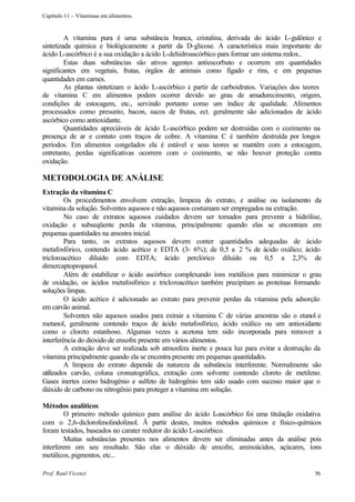 Capítulo 11 – Vitaminas em alimentos.


         A vitamina pura é uma substância branca, cristalina, derivada do ácido L-gulônico e
sintetizada química e biológicamente a partir da D-glicose. A característica mais importante do
ácido L-ascórbico é a sua oxidação a ácido L-dehidroascórbico para formar um sistema redox..
         Estas duas substâncias são ativos agentes antiescorbuto e ocorrem em quantidades
significantes em vegetais, frutas, órgãos de animais como fígado e rins, e em pequenas
quantidades em carnes.
         As plantas sintetizam o ácido L-ascórbico à partir de carboidratos. Variações dos teores
de vitamina C em alimentos podem ocorrer devido ao grau de amadurecimento, origem,
condições de estocagem, etc., servindo portanto como um índice de qualidade. Alimentos
processados como presunto, bacon, sucos de frutas, ect. geralmente são adicionados de ácido
ascórbico como antioxidante.
         Quantidades apreciáveis de ácido L-ascórbico podem ser destruídas com o cozimento na
presença de ar e contato com traços de cobre. A vitamina C é também destruída por longos
períodos. Em alimentos congelados ela é estável e seus teores se mantêm com a estocagem,
entretanto, perdas significativas ocorrem com o cozimento, se não houver proteção contra
oxidação.

METODOLOGIA DE ANÁLISE
Extração da vitamina C
         Os procedimentos envolvem extração, limpeza do extrato, e análise ou isolamento da
vitamina da solução. Solventes aquosos e não aquosos costumam ser empregados na extração.
         No caso de extratos aquosos cuidados devem ser tomados para prevenir a hidrólise,
oxidação e subseqüente perda da vitamina, principalmente quando elas se encontram em
pequenas quantidades na amostra inicial.
         Para tanto, os extratos aquosos devem conter quantidades adequadas de ácido
metafosfórico, contendo ácido acético e EDTA (3- 6%); de 0,5 a 2 % de ácido oxálico; ácido
tricloroacético diluído com EDTA; ácido perclórico diluído ou 0,5 a 2,3% de
dimercaptopropanol.
         Além de estabilizar o ácido ascórbico complexando íons metálicos para minimizar o grau
de oxidação, os ácidos metafosfórico e tricloroacético também precipitam as proteínas formando
soluções limpas.
         O ácido acético é adicionado ao extrato para prevenir perdas da vitamina pela adsorção
em carvão animal.
         Solventes não aquosos usados para extrair a vitamina C de várias amostras são o etanol e
metanol, geralmente contendo traços de ácido metafosfórico, ácido oxálico ou um antioxidante
como o cloreto estanhoso. Algumas vezes a acetona tem sido incorporada para remover a
interferência do dióxido de enxofre presente em vários alimentos.
         A extração deve ser realizada sob atmosfera inerte e pouca luz para evitar a destruição da
vitamina principalmente quando ela se encontra presente em pequenas quantidades.
         A limpeza do extrato depende da natureza da substância interferente. Normalmente são
utilizados carvão, coluna cromatográfica, extração com solvente contendo cloreto de metileno.
Gases inertes como hidrogênio e sulfeto de hidrogênio tem sido usado com sucesso maior que o
diáxido de carbono ou nitrogênio para proteger a vitamina em solução.

Métodos analíticos
        O primeiro método químico para análise do ácido L     -ascórbico foi uma titulação oxidativa
com o 2,6-diclorofenolindofenol. Ã partir destes, muitos métodos químicos e físico-químicos
foram testados, baseados no carater redutor do ácido L-ascórbico.
        Muitas substâncias presentes nos alimentos devem ser eliminadas antes da análise pois
interferem em seu resultado. São elas o dióxido de enxofre, aminoácidos, açúcares, íons
metálicos, pigmentos, etc...

Prof. Raul Vicenzi                                                                               56
 
