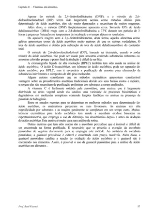 Capítulo 11 – Vitaminas em alimentos.


        Apesar do método da 2,4-dinitrofenilhidrazina (DNP), e o método do 2,6-
diclorofenolindofenol (DIP) terem sido largamente aceitos como métodos oficiais para
determinação do ácido ascórbico, eles são muito demorados e necessitam de muitos reagentes.
        Além disso, o método (DNP) freqüentemente apresenta erros. Somente 85% do ácido
dehidroascórbico (DHA) reage com a 2,4-dinitrofenilhidrazina a 37ºC durante um período de 3
horas e pequenas flutuações na temperatura de incubação e o tempo afetam os resultados.
        Os açúcares reagem com a 2,4-dinitrofenilhidrazina, desta forma, aqueles alimentos como
geléias apresentam teores de ácido ascórbico muito maiores do que os valores verdadeiros, O
teor de ácido ascórbico é obtido pela subtração do teor de ácido dehidroascórbico do conteúdo
total.
        O método do 2,6-diclorofenolindofenol (DIP), baseado na titrimetria, usando o poder
redutor do ácido ascórbico, não pode ser usado para amostras contendo substãncias redutoras ou
amostras coloridas porque o ponto final da titulação é difícil de ser lida.
        A cromatografia líquida de alta resolução (HPLC) também tem sido usada na análise de
ácido ascórbico. O ácido D    -isoascórbico, um isômero do ácido ascórbico, pode ser separado do
ácido ascórbico por HPLC, mas é necessária a purificação da amostra para eliminação de
substâncias interferentes e compostos de alto peso molecular.
        Alguns autores consideram que os métodos enzimáticos apresentam considerável
vantagem sobre os procedimentos analíticos tradicionais devido aos seus baixos custos e rapidez,
e porque eles não necessitam de purificação preliminar dos substratos a serem analisados.
        A vitamina C é facilmente oxidada pela peroxidase, uma enzima que é largamente
distribuída no reino vegetal aonde ela cataliza uma variedade de processos biosintéticos e
degradativos em moléculas complexas contendo funções fenólicas ou aminas na presença de
peróxido de hidrogênio.
        Entre os estudos recentes para se determinar os melhores métodos para determinação do
ácido ascórbico, os enzimáticos pareceram os mais favoráveis. As enzimas tem alta
especificidade por substratos e as reações geralmente se completam em um tempo curto. Muitas
técnicas enzimáticas para ácido ascórbico tem usado a ascorbato oxidase baseadas na
espectrofotometria, que emprega o uso da diferença das absorbâncias depois e antes da oxidação
do ácido ascórbico. Esta enzima é muito cara para análise de rotina.
        Outras enzimas que tem sido usadas são a ascorbato peroxidase que é instável e difícil de
ser encontrada na forma purificada. E necessário que se proceda a extração da ascorbato
peroxidase de vegetais diariamente para se empregar este método. Ao contrário da ascorbato
peroxidase, a guaiacol peroxidase é estável e encontrada com preços razoáveis. Além disso, a
guaiacol peroxidase cataliza a reação de oxidação do ácido ascórbico e o guaiacol não é
encontrado nos alimentos. Assim, é possível o uso da guaiacol peroxidase para a análise de ácido
ascórbico em alimentos .




Prof. Raul Vicenzi                                                                            57
 