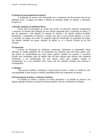 Capítulo 1. Introdução a Bromatologia.




b) Sistema de processamento da amostra
        A preparação da amostra está relacionada com o tratamento que ela necessita antes de ser
analisada, como: a moagem de sólidos, a filtração de partículas sólidas em líquidos, a eliminação
de gases etc.

c) Reações químicas ou mudanças físicas
       Fazem parte da preparação do extrato para análise. Os processos analíticos compreendem
o manuseio da amostra para obtenção de uma solução apropriada para a realização da análise. O
tipo de tratamento a usar depende da natureza do material e do método analítico escolhido.
Geralmente, o componente de interesse é extraído com água ou com solvente orgânico, e às vezes
é necessário um ataque com ácido. Os reagentes químicos introduzidos na preparação do extrato
não poderão interferir nos passos seguintes da análise ou, se o fizerem, deverão ser de fácil
remoção.

d) Separações
         Consiste na eliminação de substâncias interferentes. Raramente as propriedades físicas
utilizadas na medida quantitativa de um componente são especificas para urna única espécie, pois
elas podem ser compartilhadas por várias outras espécies. Quando isso acontece, é necessário
eliminar estes interferentes antes da medida final. Há duas maneiras para eliminar uma substância
interferente: a sua transformação em uma espécie inócua (por oxidação, redução ou
complexação); ou o seu isolamento físico corno uma fase separada (extração com solventes e
cromatografia).

e) Medidas
        Todo processo analítico é delineado e desenvolvido de modo a resultar na medida de uma
certa quantidade, a partir da qual é avaliada a quantidade relativa do componente na amostra.

f) Processamento de dados e avaliação estatística
       O resultado da análise é expresso em forma apropriada e, na medida do possível, com
alguma indicação referente ao seu grau de incerteza (médias e desvios, coeficientes de variação).




Prof. Raul Vicenzi                                                                              4
 