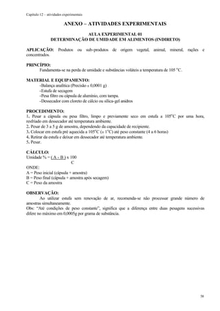 Capítulo 12 – atividades experimentais

                         ANEXO – ATIVIDADES EXPERIMENTAIS
                            AULA EXPERIMENTAL 01
                DETERMINAÇÃO DE UMIDADE EM ALIMENTOS (INDIRETO)

APLICAÇÃO: Produtos ou sub-produtos de origem vegetal, animal, mineral, rações e
concentrados.

PRINCÍPIO:
     Fundamenta-se na perda de umidade e substâncias voláteis a temperatura de 105 o C.

MATERIAL E EQUIPAMENTO:
    -Balança analítica (Precisão ± 0,0001 g)
    -Estufa de secagem
    -Pesa filtro ou cápsula de alumínio, com tampa.
    -Dessecador com cloreto de cálcio ou sílica-gel anidros

PROCEDIMENTO:
1. Pesar a cápsula ou pesa filtro, limpo e previamente seco em estufa a 105o C por uma hora,
resfriado em dessecador até temperatura ambiente.
2. Pesar de 3 a 5 g de amostra, dependendo da capacidade de recipiente.
3. Colocar em estufa pré aquecida a 105o C (± 1o C) até peso constante (4 a 6 horas)
4. Retirar da estufa e deixar em dessecador até temperatura ambiente.
5. Pesar.

CÁLCULO:
Umidade % = ( A - B ) x 100
                           C
ONDE:
A = Peso inicial (cápsula + amostra)
B = Peso final (cápsula + amostra após secagem)
C = Peso da amostra

OBSERVAÇÃO:
        Ao utilizar estufa sem renovação de ar, recomenda-se não processar grande número de
amostras simultaneamente.
Obs: “Até condições de peso constante”, significa que a diferença entre duas pesagens sucessivas
difere no máximo em 0,0005g por grama de substância.




                                                                                             58
 