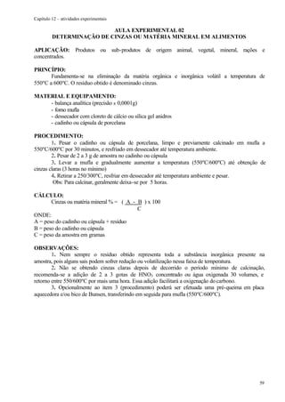 Capítulo 12 – atividades experimentais

                          AULA EXPERIMENTAL 02
         DETERMINAÇÃO DE CINZAS OU MATÉRIA MINERAL EM ALIMENTOS

APLICAÇÃO: Produtos ou sub-produtos de origem animal, vegetal, mineral, rações e
concentrados.

PRINCÍPIO:
       Fundamenta-se na eliminação da matéria orgânica e inorgânica volátil a temperatura de
550ºC a 600ºC. O resíduo obtido é denominado cinzas.

MATERIAL E EQUIPAMENTO:
    - balança analítica (precisão ± 0,0001g)
    - forno mufla
    - dessecador com cloreto de cálcio ou sílica gel anidros
    - cadinho ou cápsula de porcelana

PROCEDIMENTO:
        1. Pesar o cadinho ou cápsula de porcelana, limpo e previamente calcinado em mufla a
550ºC/600ºC por 30 minutos, e resfriado em dessecador até temperatura ambiente.
        2. Pesar de 2 a 3 g de amostra no cadinho ou cápsula
        3. Levar a mufla e gradualmente aumentar a temperatura (550ºC/600ºC) até obtenção de
cinzas claras (3 horas no mínimo)
        4. Retirar a 250/300ºC, resfriar em dessecador até temperatura ambiente e pesar.
         Obs: Para calcinar, geralmente deixa-se por 5 horas.

CÁLCULO:
       Cinzas ou matéria mineral % = ( A - B ) x 100
                                           C
ONDE:
A = peso do cadinho ou cápsula + resíduo
B = peso do cadinho ou cápsula
C = peso da amostra em gramas

OBSERVAÇÕES:
        1. Nem sempre o resíduo obtido representa toda a substância inorgânica presente na
amostra, pois alguns sais podem sofrer redução ou volatilização nessa faixa de temperatura.
        2. Não se obtendo cinzas claras depois de decorrido o período mínimo de calcinação,
recomenda-se a adição de 2 a 3 gotas de HNO3 concentrado ou água oxigenada 30 volumes, e
retorno entre 550/600ºC por mais uma hora. Essa adição facilitará a oxigenação do carbono.
        3. Opcionalmente ao item 3 (procedimento) poderá ser efetuada uma pré-queima em placa
aquecedora e/ou bico de Bunsen, transferindo em seguida para mufla (550ºC/600ºC).




                                                                                          59
 