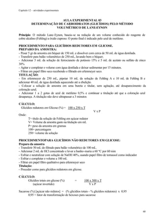 Capítulo 12 – atividades experimentais


                           AULA EXPERIMENTAL 03
            DETERMINAÇÃO DE CARBOIDRATOS (GLICÍDIOS) PELO MÉTODO
                        VOLUMÉTRICO DE LANE-EYNON

Princípio: O método Lane-Eynon, baseia-se na redução de um volume conhecido do reagente de
cobre alcalino (Fehling) a óxido cuproso. O ponto final é indicado pelo azul de metileno.

PROCEDIMENTO PARA GLICÍDIOS REDUTORES EM GLICOSE.
PREPARO DA AMOSTRA:
- Pesar 5 gr da amostra em béquer de 150 mL e dissolver com cerca de 50 mL de água destilada.
- Transferir para balão volumétrico de 250 mL, lavando bem o béquer;
- Adicionar 5 mL da solução de ferrocianeto de potássio 15% e 5 mL de acetato ou sulfato de zinco
30%
- Agitar e completar o volume com água destilada e deixar sedimentar por 15 minutos.
- Filtrar em papel filtro seco recebendo o filtrado em erlenmeyer seco.
TITULAÇÃO:
- Em erlenmeyer de 250 mL, pipetar 10 mL da solução de Fehling A e 10 mL de Fehling B e
adicionar 40 mL de água destilada aquecendo até a ebulição.
- Colocar a solução de amostra em uma bureta e titular, sem agitação, até desaparecimento da
coloração azul;
- Adicionar 1 a 2 gotas de azul de metileno 0,5% e continuar a titulação até que a coloração azul
desapareça. A titulação não deve ultrapassar a 3 minutos

CÁLCULO:
 Glicídios redutores em Glicose (%) = 100 x 250 x T
                                                             VxP
Onde:
         T= título da solução de Fehling em açúcar redutor
         V= Volume da amostra gasto na titulação em mL
         P= peso da amostra em gramas
         100= percentagem
         250= volume da solução

PROCEDIMENTOPARA GLICÍDIOS NÃO REDUTORES EM GLICOSE:
Preparo da amostra
- Transferir 50 mL do filtrado para balão volumétrico de 100 mL.
- Adicionar 2 mL de HCl concentrado e levar a banho-maria a 60 ºC por 60 min
- Esfriar e neutralizar com solução de NaOH 40%, usando papel filtro de tornassol como indicador
- Esfriar e completar o volume a 100 mL
- Filtrar em papel filtro qualitativo para erlenmeyer seco
Titulação:
- Proceder como para glicídios redutores em glicose.

CÁLCULO:
    Glicídios totais em glicose (%)            =      100 x 500 x T
        (açúcar invertido)                               VxP

Sacarose (%) [açúcar não redutos] = (% glicídios totais - % glicídios redutores) x 0,95
       0,95 = fator de transformação de hexoses para sacarose




                                                                                                   60
 