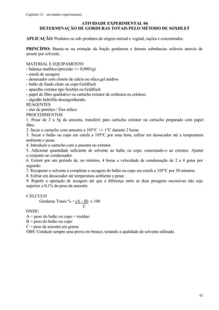 Capítulo 12 – atividades experimentais

                       ATIVIDADE EXPERIMENTAL 04
         DETERMINAÇÃO DE GORDURAS TOTAIS PELO MÉTODO DE SOXHLET

APLICAÇÃO: Produtos ou sub-produtos de origem animal e vegetal, rações e concentrados.

PRINCÍPIO: Baseia-se na extração da fração gordurosa e demais substâncias solúveis através de
arraste por solvente.

MATERIAL E EQUIPAMENTO
- balança analítica (precisão +/- 0,0001g)
- estufa de secagem
- dessecador com cloreto de cálcio ou silica gel anidros
- balão de fundo chato ou copo Goldfisch
- aparelho extrator tipo Soxhlet ou Goldfisch
- papel de filtro qualitativo ou cartucho extrator de cerâmica ou celulose.
- algodão hidrófilo desengordurado.
REAGENTES
- éter de petróleo / Éter etílico
PROCEDIMENTOS
1. Pesar de 2 a 5g da amostra, transferir para cartucho extrator ou cartucho preparado com papel
filtro.
2. Secar o cartucho com amostra a 105ºC +/- 1ºC durante 2 horas
3. Secar o balão ou copo em estufa a 105ºC por uma hora, esfriar em dessecador até a temperatura
ambiente e pesar.
4. Introduzir o cartucho com a amostra no extrator.
5. Adicionar quantidade suficiente de solvente ao balão ou copo, conectando-o ao extrator. Ajustar
o conjunto ao condensador.
6. Extrair por um período de, no mínimo, 4 horas a velocidade de condensação de 2 a 4 gotas por
segundo.
7. Recuperar o solvente e completar a secagem do balão ou copo em estufa a 105ºC por 30 minutos.
8. Esfriar em dessecador até temperatura ambiente e pesar.
9. Repetir a operação de secagem até que a diferença entre as duas pesagens sucessivas não seja
superior a 0,1% do peso da amostra.

CÁLCULO
       Gorduras Totais % = (A - B) x 100
                                C
ONDE:
A = peso do balão ou copo + resíduo
B = peso do balão ou copo
C = peso da amostra em grama
OBS: Conduzir sempre uma prova em branco, testando a qualidade do solvente utilizado.




                                                                                               62
 