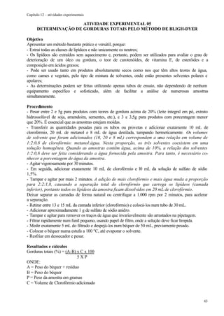 Capítulo 12 – atividades experimentais

                      ATIVIDADE EXPERIMENTAL 05
      DETERMINAÇÃO DE GORDURAS TOTAIS PELO MÉTODO DE BLIGH-DYER

Objetivo
Apresentar um método bastante prático e versátil, porque:
- Extrai todas as classes de lipídeos e não unicamente os neutros;
- Os lipídeos são extraídos sem aquecimento e, portanto, podem ser utilizados para avaliar o grau de
deterioração de um óleo ou gordura, o teor de carotenóides, de vitamina E, de esteróides e a
composição em ácidos graxos;
- Pode ser usado tanto em produtos absolutamente secos como nos que têm altos teores de água,
como carnes e vegetais, pelo tipo de mistura de solventes, onde estão presentes solventes polares e
apolares;
- As determinações podem ser feitas utilizando apenas tubos de ensaio, não dependendo de nenhum
equipamento específico e sofisticado, além de facilitar a análise de numerosas amostras
simultaneamente.

Procedimento
- Pesar entre 2 e 5g para produtos com teores de gordura acima de 20% (leite integral em pó, extrato
hidrossolúvel de soja, amendoim, sementes, etc.), e 3 e 3,5g para produtos com porcentagem menor
que 20%. É essencial que as amostras estejam moídas.
- Transferir as quantidades pesadas para os tubos ou provetas e adicionar exatamente 10 mL de
clorofórmio, 20 mL de metanol e 8 mL de água destilada, tampando hermeticamente. Os volumes
de solvente que foram adicionados (10, 20 e 8 mL) correspondem a uma relação em volume de
1:2:0,8 de clorofórmio: metanol:água. Nesta proporção, os três solventes coexistem em uma
solução homogênea. Quando as amostras contêm água, acima de 10%, a relação dos solventes
1:2:0,8 deve ser feita considerando a água fornecida pela amostra. Para tanto, é necessário co-
nhecer a porcentagem de água da amostra.
- Agitar vigorosamente por 30 minutos.
- Em seguida, adicionar exatamente 10 mL de clorofórmio e l0 mL da solução de sulfato de sódio
1,5%.
- Tampar e agitar por mais 2 minutos. A adição de mais clorofórmio e mais água muda a proporção
para 2:2:1,8, causando a separação total do clorofórmio que carrega os lipídeos (camada
inferior), portanto todos os lipídeos da amostra ficam dissolvidos em 20 mL de clorofórmio.
Deixar separar as camadas de forma natural ou centrifugar a 1.000 rpm por 2 minutos, para acelerar
a separação.
- Retirar entre 13 e 15 mL da camada inferior (clorofórmio) e colocá-los num tubo de 30 mL.
- Adicionar aproximadamente 1 g de sulfato dc sódio anidro.
- Tampar e agitar para remover os traços de água que invariavelmente são arrastados na pipetagem.
- Filtrar rapidamente num funil pequeno, usando papel de filtro, onde a solução deve ficar límpida.
- Medir exatamente 5 mL do filtrado e despejá-los num béquer de 50 mL, previamente pesado.
- Colocar o béquer numa estufa a 100 ºC, até evaporar o solvente.
- Resfriar em dessecador e pesar.

Resultados e cálculos
Gorduras totais (%) = (A-B) x C x 100
                            5XP
ONDE:
A = Peso do béquer + resíduo
B = Peso do béquer
P = Peso da amostra em gramas
C = Volume de Clorofórmio adicionado



                                                                                                 63
 