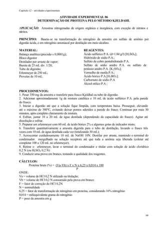 Capítulo 12 – atividades experimentais

                           ATIVIDADE EXPERIMENTAL 06
                 DETERMINAÇÃO DE PROTEINA PELO MÉTODO KJELDAHL

APLICAÇÃO: Amostras nitrogenadas de origem orgânica e inorgânica, com exceção de nitratos e
nitritos.

PRINCÍPIO: Baseia-se na transformação do nitrogênio da amostra em sulfato de amônio por
digestão ácida, e em nitrogênio amoniacal por destilação em meio alcalino.

MATERIAL:                                          REAGENTES:
Balança analítica (precisão ± 0,0001g);            Ácido sulfúrico P.A. (d=1.84 g/l) [H2 SO4 ];
Bloco digestor                                     Hidróxido de sódio P.A.;
Destilador por arraste de vapor;                   Sulfato de cobre pentahidratado P.A.
Bureta de 25 mL div. 1/20;                         Sulfato de sódio anidro P.A. ou sulfato de
Tubo de digestão;                                  potássio anidro P.A. [K 2 SO4 ];
Erlenmeyer de 250 mL;                              Vermelho de metila P.A.;
Provetas de 10 mL.                                 Ácido bórico P.A.[H3 BO3 ];
                                                   Carbornato de sódio P.A
                                                   Álcool etílico P.A ;

PROCEDIMENTOS:
1. Pesar 350 mg da amostra e transferir para frasco Kjeldhal ou tubo de digestão.
2. Adicionar aproximadamente 1g de mistura catalítica e 10 mL de ácido sulfúrico P.A. pela parede
do frasco.
3. Iniciar a digestão até que a solução fique límpida, com temperatura baixa. Prosseguir, elevando
até o máximo de 380ºC, evitando deixar pontos aderidos a parede do frasco. Continuar por mais 30
minutos, após completo clareamento da mistura.
4. Esfriar, juntar 10 a 20 mL de água destilada (dependendo da capacidade do frasco). Agitar até
dissolução e esfriar.
5. Preparar um erlenmeyer com 60 mL de ácido bórico 2% e algumas gotas de indicador misto;
6. Transferir quantitativamente a amostra digerida para o tubo de destilação, lavando o frasco três
vezes com 10 mL de água destilada cada vez (totalizando 30 mL);
7. Acrescentar cuidadosamente 10 mL de NaOH 10N. Destilar por a           rraste, mantendo o terminal do
condensador mergulhado na solução receptora até que toda a amônia seja liberada (coletar até
completar 100 a 120 mL no erlenmeyer);
8. Retirar o erlenmeyer, lavar o terminal do condensador e titular com solução de ácido clorídrico
0,2 N (ou H2 SO4 0,2 N)
9. Conduzir uma prova em branco, testando a qualidade dos reagentes.

CÁLCULOS:
        Proteína bruta (%) = (Va-Vb) x F x N x 6,25 x 0,014 x 100
                                              P
ONDE:
Va = volume de HCl 0,2 N utilizado na titulação;
Vb = volume de HCl 0,2 N consumido pela prova em branco
F = fator de correção do HCl 0,2N
N = normalidade
6,25 = fator de transformação do nitrogênio em proteína, considerando 16% nitrogênio
0,014 = miliequivalente grama do nitrogênio
P = peso da amostra em g




                                                                                                     64
 
