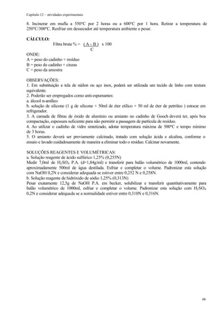 Capítulo 12 – atividades experimentais

8. Incinerar em mufla a 550ºC por 2 horas ou a 600ºC por 1 hora. Retirar a temperatura de
250ºC/300ºC. Resfriar em dessecador até temperatura ambiente e pesar.

CÁLCULO:
                 Fibra bruta % = ( A - B ) x 100
                                     C
ONDE:
A = peso do cadinho + resíduo
B = peso do cadinho + cinzas
C = peso da amostra

OBSERVAÇÕES:
1. Em substituição a tela de náilon ou aço inox, poderá ser utilizada um tecido de linho com textura
equivalente.
2. Poderão ser empregados como anti-espumantes:
a. álcool n-amílico
b. solução de silicone (1 g de silicone + 50ml de éter etílico + 50 ml de éter de petróleo ) estocar em
refrigerador.
3. A camada de fibras de óxido de alumínio ou amianto no cadinho de Gooch deverá ter, após boa
compactação, espessura suficiente para não permitir a passagem de partícula de resíduo.
4. Ao utilizar o cadinho de vidro sintetizado, adotar temperatura máxima de 500ºC e tempo mínimo
de 3 horas.
5. O amianto deverá ser previamente calcinado, tratado com solução ácida e alcalina, conforme o
ensaio e lavado cuidadosamente de maneira a eliminar todo o resíduo. Calcinar novamente.

SOLUÇÕES REAGENTES E VOLUMÉTRICAS:
a. Solução reagente de ácido sulfúrico 1,25% (0,255N)
Medir 7,0ml de H2 SO4 P.A. (d=1,84g/ml) e transferir para balão volumétrico de 1000ml, contendo
aproximadamente 500ml de água destilada. Esfriar e completar o volume. Padronizar esta solução
com NaOH 0,2N e considerar adequada se estiver entre 0,252 N e 0,258N.
b. Solução reagente de hidróxido de sódio 1,25% (0,313N)
Pesar exatamente 12,5g de NaOH P.A. em becker, solubilizar e transferir quantitativamente para
balão volumétrico de 1000ml, esfriar e completar o volume. Padronizar esta solução com H2 SO4
0,2N e considerar adequada se a normalidade estiver entre 0,310N e 0,316N.




                                                                                                    66
 