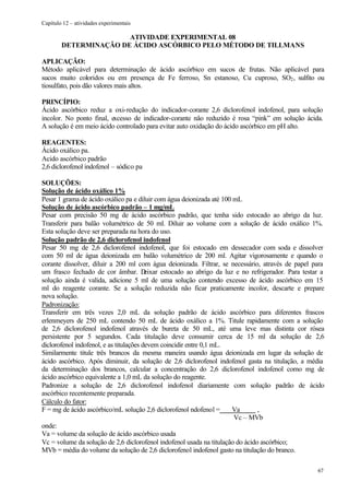 Capítulo 12 – atividades experimentais

                       ATIVIDADE EXPERIMENTAL 08
        DETERMINAÇÃO DE ÁCIDO ASCÓRBICO PELO MÉTODO DE TILLMANS

APLICAÇÃO:
Método aplicável para determinação de ácido ascórbico em sucos de frutas. Não aplicável para
sucos muito coloridos ou em presença de Fe ferroso, Sn estanoso, Cu cuproso, SO2 , sulfito ou
tiosulfato, pois dão valores mais altos.

PRINCÍPIO:
Ácido ascórbico reduz a oxi-redução do indicador-corante 2,6 diclorofenol indofenol, para solução
incolor. No ponto final, excesso de indicador-corante não reduzido é rosa “pink” em solução ácida.
A solução é em meio ácido controlado para evitar auto oxidação do ácido ascórbico em pH alto.

REAGENTES:
Ácido oxálico pa.
Acido ascórbico padrão
2,6 diclorofenol indofenol – sódico pa

SOLUÇÕES:
Solução de ácido oxálico 1%
Pesar 1 grama de ácido oxálico pa e diluir com água deionizada até 100 mL
Solução de ácido ascórbico padrão – 1 mg/mL
Pesar com precisão 50 mg de ácido ascórbico padrão, que tenha sido estocado ao abrigo da luz.
Transferir para balão volumétrico de 50 ml. Diluir ao volume com a solução de ácido oxálico 1%.
Esta solução deve ser preparada na hora do uso.
Solução padrão de 2,6 diclorofenol indofenol
Pesar 50 mg de 2,6 diclorofenol indofenol, que foi estocado em dessecador com soda e dissolver
com 50 ml de água deionizada em balão volumétrico de 200 ml. Agitar vigorosamente e quando o
corante dissolver, diluir a 200 ml com água deionizada. Filtrar, se necessário, através de papel para
um frasco fechado de cor âmbar. D        eixar estocado ao abrigo da luz e no refrigerador. Para testar a
solução ainda é valida, adicione 5 ml de uma solução contendo excesso de ácido ascórbico em 15
ml do reagente corante. Se a solução reduzida não ficar praticamente incolor, descarte e prepare
nova solução.
Padronização:
Transferir em três vezes 2,0 mL da solução padrão de ácido ascórbico para diferentes frascos
erlenmeyers de 250 mL contendo 50 mL de ácido oxálico a 1%. Titule rapidamente com a solução
de 2,6 diclorofenol indofenol através de bureta de 50 mL, até uma leve mas distinta cor rósea
persistente por 5 segundos. Cada titulação deve consumir cerca de 15 ml da solução de 2,6
diclorofenol indofenol, e as titulações devem coincidir entre 0,1 mL.
Similarmente titule três brancos da mesma maneira usando água deionizada em lugar da solução de
ácido ascórbico. Após diminuir, da solução de 2,6 diclorofenol indofenol gasta na titulação, a média
da determinação dos brancos, calcular a concentração do 2,6 diclorofenol indofenol como mg de
ácido ascórbico equivalente a 1,0 mL da solução do reagente.
Padronize a solução de 2,6 diclorofenol indofenol diariamente com solução padrão de ácido
ascórbico recentemente preparada.
Cálculo do fator:
F = mg de ácido ascórbico/mL solução 2,6 diclorofenol ndofenol =        Va      ,
                                                                        Vc – MVb
onde:
Va = volume da solução de ácido ascórbico usada
Vc = volume da solução de 2,6 diclorofenol indofenol usada na titulação do ácido ascórbico;
MVb = média do volume da solução de 2,6 diclorofenol indofenol gasto na titulação do branco.

                                                                                                      67
 