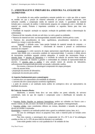 Capítulo 2. Amostragens para Análise de Alimentos



2 - AMOSTRAGENS E PREPARO DA AMOSTRA NA ANÁLISE DE
ALIMENTOS

         Os resultados de uma análise quantitativa somente poderão ter o valor que dela se espera
na medida em que a porção do material submetida ao processo analítico representar, com
suficiente exatidão, a composição média do material em estudo. A quantidade de material
tornada para a execução da análise é relativamente pequena em comparação com a totalidade do
material em estudo, Portanto é importante considerar os seguintes fatores para tirar uma
amostragem:
• Finalidade da inspeção: aceitação ou rejeição. avaliação da qualidade média e determinação da
uniformidade;
• Natureza do lote: tamanho, divisão em sub-lotes e se está a granel ou embalado;
• Natureza do material em teste: sua homogeneidade, tamanho unitário, história prévia e custo;
• Natureza dos procedimentos de teste: significância, procedimentos destrutivos ou não
destrutivos e tempo e custo das análises.
        “Amostra” é definida como “uma porção limitada do material tomada do conjunto - o
universo, na terminologia estatística - selecionada de maneira a possuir as características
essenciais do conjunto”.
        Amostragem é a série sucessiva de etapas operacionais especificadas para assegurar que a
amostra seja obtida com a necessária condição de representatividade. A amostra é obtida através
de incrementos recolhidos segundo critérios adequados. A reunião dos incrementos forma a
amostra bruta. A amostra de laboratório é o resultado da redução da amostra bruta mediante
operações conduzidas de maneira a garantir a continuidade da condição d representatividade da
                                                                               e
amostra. A amostra para a análise é uma porção menor da amostra de laboratório,
suficientemente homogeneizada para poder ser pesada e submetida à análise.
        Em resumo, o processo da amostragem compreende três etapas principais:
- coleta da amostra bruta:
- preparação da amostra de laboratório;
- preparação da amostra para análise.

A) Aspectos fundamentais para a amostragem:
- a amostra deve ser representativa da totalidade do alimento;
- a amostra não deve causar prejuízo econômico significativo;
- a parte da amostra a ser analisada numa análise de contraprova deve ser representativa da
totalidade da amostra.

B) Coleta da Amostra Bruta:
        Idealmente, a amostra bruta deve ser uma réplica em ponto reduzida, do universo
considerado, tanto no que diz respeito à composição como à distribuição do tamanho da
partícula.

• Amostras fluidas (liquidas ou pastosas) homogêneas; podem ser coletadas em frascos com o
mesmo volume, do alto, do meio e do fundo do recipiente, após agitação e homogeneização.
• Amostras sólidas, cujos constituintes diferem em textura, densidade e tamanho de partículas,
devem ser moídas e misturadas.
Quantidades: o material a ser analisado poderá estar a granel ou embalado (caixas, latas, etc.);
       No caso de embalagens únicas ou pequenas lotes, todo o material pode ser tomado como
amostra bruta;
       Para lotes maiores, a amostragem deve compreender de 10 a 20 % do nº de embalagens
contidas no lote, ou 5 a 10% do peso total do alimento a ser analisado;
       Lotes muito grandes: toma-se a raiz quadrada do nº de unidades do lote

Prof. Raul Vicenzi                                                                             5
 