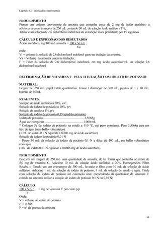 Capítulo 12 – atividades experimentais


PROCEDIMENTO
Pipetar um volume conveniente de amostra que contenha cerca de 2 mg de ácido ascórbico e
adicionar a um erlenmeyer de 250 mL contendo 50 mL de solução ácido oxálico a 1%;
Titular com solução de 2,6 diclorofenol indofenol até coloração rósea persistente por 15 segundos

CÁLCULO E EXPRESSÃO DOS RESULTADOS
Ácido ascórbico, mg/100 mL amostra = 100 x Vi x F ,
                                              Va
onde:
Vi = volume da solução de 2,6 diclorofenol indofenol gasto na titulação da amostra;
Va = Volume da amostra usada na titulação;
F = Fator da solução de 2,6 diclorofenol indofenol, em mg ácido ascórbico/mL da solução 2,6
diclorofenol indofenol


DETERMINAÇÃO DE VITAMINA C PELA TITULAÇÃO COM IODETO DE POTÁSSIO

MATERIAL:
Bequer de 250 mL, papel Filtro quantitativo, Frasco Erlenmeyer de 300 mL, pipetas de 1 e 10 mL,
buretas de 25 mL.

REAGENTES:
Solução de ácido sulfúrico a 20%, v/v;
Solução de iodeto de potássio a 10%, p/v
Solução de amido a 1%, p/v
Solução de iodato de potássio 0,1N (padrão primário)
Iodato de potássio....................................................3,5668g
Água até completar .................................................1.000 mL
* Coloque 5g de iodato de potássio na estufa a 110 ºC, até peso constante. Pese 3,5668g para um
litro de água (num balão volumétrico).
(1 mL de iodato 0,1 N equivale a 8,806 mg de ácido ascórbico)
Solução de iodato de potássio 0,01 N
- Pipete 10 mL da solução de iodato de potássio 0,1 N e dilua até 100 mL, em balão volumétrico
com água.
(1mL de iodato 0,01 N equivale a 0,8806 mg de ácido ascórbico)

PROCEDIMENTO
Pese em um béquer de 250 mL uma quantidade da amostra, de tal forma que contenha ao redor de
5,0 mg de vitamina C. Adicione 10 mL da solução ácido sulfúrico, a 20%. Homogeneíze. Filtre.
Receba o filtrado em um erlenmeyer de 300 mL, lavando o filtro com 10 mL da solução de ácido
sulfúrico. Adicione 1 mL da solução de iodeto de potássio, 1 mL da solução de amido e agite. Titule
com solução de iodato de potássio até coloração azul. (dependendo da quantidade de vitamina C
contida na amostra, utilize a solução de iodato de potássio 0,1 N ou 0,01 N)

CÁLCULO
100 x V x F = mg de vitamina C por cento p/p
     P
Onde:
V = volume de iodato de potássio
F = 8,806
P = nº de gramas da amostra

                                                                                                68
 