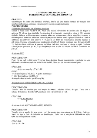 Capítulo 12 – atividades experimentais


                                ATIVIDADE EXPERIMENTAL 09
                           DETERMINAÇÃO DE ACIDEZ EM ALIMENTOS

OBJETIVO
Determinação da acidez em alimentos coloridos, através de uma técnica simples de titulação com
uma base padronizada, utilizando o potenciômetro ou uma solução indicadora.
PROCEDIMENTO
Determinação de acidez em alimentos coloridos
Encher a bureta com NaOH 0, 1N. Pesar uma massa conveniente de amostra em um béquer e
adicionar 50 mL de água destilada. Em amostras de refrigerante, é necessário retirar o CO2 antes da
titulação. Colocar os béqueres com a amostra sobre um agitador com a barra magnética, tomando o
cuidado para a barra não bater nos eletrodos porque eles são de vidro e podem quebrar-se. Após a
calibração dos eletrodos com tampões 7 e 4, colocá-los dentro do béquer com a amostra, medindo o
pH inicial. Começar a titulação mais rapidamente até pH 6,0. Depois continuar mais devagar até pH
7,0. Daí em diante, adicionar 4 gotas de NaOH de cada vez, marcando o volume e o pH. Continuar
a titulação até passar de pH 8,1, e por interpolação tirar o valor do volume de NaOH consumido no
pH 8,1.

Acidez em MEL

PROCEDIMENTO:
Pesar 10g de mel e diluir com 75 ml de água destilada fervida recentemente e resfriada ou água
deionizada. Adicionar solução de hidróxido de sódio 0,1N até pH 8,3. Anotar o volume gasto.

CÁLCULO:
        Acidez em meq / kg = V x f x 10
ONDE:
V= ml de solução de NaOH 0,1 N gastos na titulação
f= fator da solução de NaOH 0,1N
Acidez não deve ser maior que 40 meq / kg

Acidez em ácido tartárico (SUCO DE UVA, VINHO)

PROCEDIMENTO:
Transfira 10ml da amostra para um béquer de 400mL. Adicione 100mL de água. Titule com a
solução de hidróxido de sódio 0,1N, ajustando com o pHmetro até pH 8,1.

CÁLCULO:
    % = V x F x 0,7515
              P

Acidez em ácido ACÉTICO (VINAGRES, VINHOS)

PROCEDIMENTO:
Transfira com o auxílio de uma pipeta, 1mL da amostra para um erlenmeyer de 250mL. Adicione
20mL de água e 2mL de indicador de fenolftaleína. Titule com a solução de hidróxido de sódio
0,1N até coloração roxo-violeta.

CÁLCULO:
% = V x F x 0,6



                                                                                                70
 