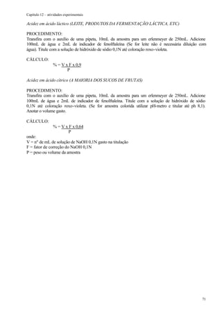 Capítulo 12 – atividades experimentais

Acidez em ácido láctico (LEITE, PRODUTOS DA FERMENTAÇÃO LÁCTICA, ETC)

PROCEDIMENTO:
Transfira com o auxílio de uma pipeta, 10mL da amostra para um erlenmeyer de 250mL. Adicione
100mL de água e 2mL de indicador de fenolftaleína (Se for leite não é necessária diluição com
água). Titule com a solução de hidróxido de sódio 0,1N até coloração roxo-violeta.

CÁLCULO:
                 % = V x F x 0,9
                        P

Acidez em ácido cítrico (A MAIORIA DOS SUCOS DE FRUTAS)

PROCEDIMENTO:
Transfira com o auxílio de uma pipeta, 10mL da amostra para um erlenmeyer de 250mL. Adicione
100mL de água e 2mL de indicador de fenolftaleína. Titule com a solução de hidróxido de sódio
0,1N até coloração roxo-violeta. (Se for amostra colorida utilizar pH-metro e titular até ph 8,1).
Anotar o volume gasto.

CÁLCULO:
                 % = V x F x 0,64
                        P
onde:
V = nº de mL de solução de NaOH 0,1N gasto na titulação
F = fator de correção do NaOH 0,1N
P = peso ou volume da amostra




                                                                                                71
 
