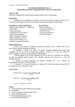 Capítulo 12 – atividades experimentais

                          ATIVIDADE EXPERIMENTAL 10
                DETERMINAÇÃO DE CLORETOS SOLÚVEIS EM ALIMENTOS

APLICAÇÃO:
Produtos ou subprodutos de origem animal, vegetal, mineral, rações e concentrados.

PRINCÍPIO:
        Fundamenta-se na precipitação de cloretos sob a forma de cloreto de prata, que entre pH 7 e
9 na presença de cromato de potássio como indicador, produz um precipitado vermelho tijolo.

MATERIAL E EQUIPAMENTOS:                           REAGENTES:
- Balança analítica (precisão +/- 0,00001 g);      - Nitrato de prata pa;
- Forno mufla;                                     - Cromato de potássio pa;
- Chapa aquecedora;                                - Ácido nítrico pa;
- Erlenmeyer de 250 ou 300 mL;                     - Carbonato de cálcio pa;
- Papel de filtro qualitativo;                     - Cloreto de sódio pa;
- Balão volumétrico de 100 Ml;
- Pipeta volumétrica de 50 ml;
- Bureta de 25 ml divisão 1/10;
- Cadinho ou cápsula de porcelana

PROCEDIMENTO:
         1. Pesar 5 g da amostra em cápsula de porcelana ou cadinho e levar a mufla a 500 ºC por 2
horas. Retirar e esfriar a temperatura ambiente.
         2. Solubilizar o resíduo com HNO3 2% quente. Transferir quantitativamente para balão
volumétrico de 100 mL através de papel filtro qualitativo, lavando 2 a 3 vezes com HNO3 2%
quente. Completar o volume com água destilada e homogeneizar.
         3. Retirar alíquota de 50 ml para erlenmeyer de 250 ou 300 ml e neutralizar com carbonato
de cálcio pa utilizando papel tornassol como indicador. Adicionar um excesso de +/- 0,5 g de
carbonato de cálcio.
         4. Aquecer em chapa aquecedora até ebulição, mantendo por 2 ou 3 minutos até
desprendimento de todo CO2 formado. Esfriar.
         5. Adicionar 2 a 3 gotas de dicromato de potássio 5% e titular com nitrato de prata 0,05 N
até viragem para cor vermelho tijolo clara.

CÁLCULOS:

         Cloretos (%)= V x N x F x S x 0,0355 x 100
                                   PxA

         NaCl (%) = V x N x F x S x 0,0585 x 100
                               PxA

         Na (%) = NaCl (%) x 0,3934

ONDE:
V = volume de nitrato de prata 0,05N gasto na titulação
N = normalidade
F = fator de correção do nitrato de prata 0,05N
S = volume da solução estoque
P = Peso original da amostra em grama
A = volume da alíquota utilizada

                                                                                                 72
 