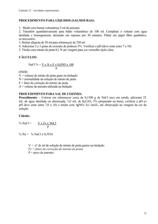 Capítulo 12 – atividades experimentais


PROCEDIMENTO PARA LÍQUIDOS (SALMOURAS):

1. Medir com bureta volumétrica 5 ml da amostra.
2. Transferir quantitativamente para balão volumétrico de 100 ml. Completar o volume com água
destilada e homogeneizar, deixando em repouso por 30 minutos. Filtrar em papel filtro qualitativo,
se necessário.
3. Retirar alíquota de 50 ml para erlenmeyer de 250 ml.
4. Adicionar 2 a 3 gotas de cromato de potássio 5%. Verificar o pH (deve estar entre 7 e 10)
5. Titular com nitrato de prata 0,1 N até viragem para cor vermelho tijolo clara.

CÁLCULOS:

        NaCl % = V x N x F x 0,0585 x 100
                              A
ONDE:
V = volume de nitrato de prata gasto na titulação
N = normalidade da solução de nitrato de prata
F = fator de correção do nitrato de prata
A = volume da amostra utilizada na titulação

PROCEDIMENTO PARA SAL DE COZINHA
Procedimento – Colocar em erlenmeyer cerca de 0,1300 g de NaCl seco em estufa, adicionar 25
mL de água destilada ou deionizada, 1,0 mL de K2 CrO 4 5% (preparado na hora), verificar o pH (o
pH deve estar entre 7,0 a 10) e titular com AgNO3 0,1 mol/L, até observação na viragem da cor da
solução.

Cálculo:

% NaCl =         V x Fc x 584,5
                        P

% Na = % NaCl x 0,3934


         V = nº de ml de solução de nitrato de prata gastos na titulação
         Fc = fator de correção do nitrato de prata
         P = peso da amostra




                                                                                               73
 