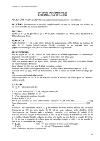 Capítulo 12 – atividades experimentais


                                          ATVIDADE EXPERIMENTAL 11
                                          DETERMINAÇÃO DE CÁLCIO

APLICAÇÃO: Produtos e subprodutos de origem animal, mineral, rações e concentrados.

PRINCÍPIO: Fundamenta-se na titulação complexiométrica de sais de cálcio por uma solução de
sal sódico de EDTA em presença de indicador

MATERIAL
Pipetas de 5 e 20 ml, provetas de 20 e 100 ml, balão volumétrico de 100 ml, frasco Erlenmeyer de
250 ml, bureta de 25 ml.

REAGENTES
Ácido clorídrico (1 + 1); Ácido nítrico; Solução de trietanolamina a 30%, Solução de hidróxido de
sódio 0,5 N, Pastilha indicador-tampão (Merck), constituída de um indicador misto, que
proporciona uma viragem muito pronunciada de vermelho-violáceo para verde.

PROCEDIMENTO
Em um bequer de 250 mL, dissolva as cinzas obtidas na atividade experimental 02 (determinação
de cinzas), com ácido clorídrico (1+1), 2 gotas de ácido nítrico e 20 ml de água;
Cobrir o bequer com vidro de relógio e aquecer brandamente em capela .
Diluir em pequenas porções de água e filtrar, utilizando papel filtro qualitativo, recebendo o filtrado
em balão volumétrico de 100 ml.
Lavar o bequer e o filtro com água destilada e complete o volume;
Transfira, com auxílio de uma pipeta volumétrica, 20 ml da solução para um erlenmeyer de 250 ml;
Adicione 50 ml de água, 20 ml de trietanolamina a 30% e solução de NaOH 0,5M até atingir pH
12;
Adicione uma pastilha indicador-tampão.
Titule com solução de EDTA 0,1 M ou 0,05M até que a coloração da solução passe de vermelho-
violáceo a verde.

CÁLCULO
Vx f x 0,4 = cálcio por cento p/p
     P
V = nº de ml da solução de EDTA 0,1 M gasto na titulação
f = fator da solução de EDTA 0,1 M
P = nº de g da amostra usado na titulação.
Solução de EDTA 0,1 M
EDTA (sal dissódico do ácido etilenodiamino tetracético) C10 H14 N2 08 2H2 0..........................37,21g
Água até completar ...............................................................................................................1.000
ml
Titulação - Pese exatamente cerca de 0,2 g de carbonato de cálcio anidro e transfira para um frasco
Erlenmeyer de 250 ml, com auxílio de 50 ml de água. Adicione ácido clorídrico (1+1),
cuidadosamente, até dissolver todo o carbonato. Neutralize com hidróxido de amônio (1+1).
Adicione 20 ml de solução de trietanolamina a 30%, 10 ml de solução de hidróxido de sódio 0,5 M
e 1 pastilha indicador-tampão. Adicione às gotas, com auxílio de uma bureta, a solução de EDTA
0,1 M até que a coloração da solução passe de vermelho-violáceo a verde (1 ml de solução de
EDTA 0,1 M corresponde a 0,004g Ca).
f = P x 10                     onde: P = g de carbonato de cálcio usado na titulação
    V x 0,1                                V = mL de EDTA gastos na titulação
OBS.: Armazenar em frasco de polietileno

                                                                                                                                   74
 