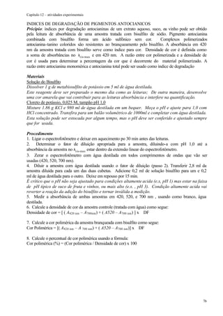 Capítulo 12 – atividades experimentais

INDICES DE DEGRADAÇÃO DE PIGMENTOS ANTOCIANICOS
Pricípio: índices por degradação antocianinas de um extrato aquoso, suco, ou vinho pode ser obtido
pela leitura de absorbância de uma amostra tratada com bisulfito de sódio. Pigmento antocianina
combinada com bisulfito forma um ácido sulfônico sem cor.                    Complexos polimerizados
antocianina-tanino coloridos são resistentes ao branqueamento pelo bisulfito. A absorbância em 420
nm da amostra tratada com bisulfito serve como índice para cor. Densidade de cor é definida como
a soma de absorbâncias no λvis-max e em 420 nm. A razão entre cor polimerizada e a densidade de
cor é usada para determinar a percentagem da cor que é decorrente do material polimerizado. A
razão entre antocianina monomérica e antocianina total pode ser usado como índice de degradação

Materiais
Solução do Bisulfito
Dissolver 1 g de metabissulfito de potássio em 5 ml de água destilada.
Este reagente deve ser preparado o mesmo dia como as leituras; De outra maneira, desenvolve
uma cor amarela que vai contribuir para as leituras absorbância e interfere na quantificação.
Cloreto de potássio, 0,025 M, tampão pH 1,0
Misture 1.86 g KCl e 980 ml de água destilada em um bequer. Meça o pH e ajuste para 1,0 com
HCl concentrado. Transfira para um balão volumétrico de 1000ml e completar com água destilada.
Esta solução pode ser estocada por algum tempo, mas o pH deve ser conferido e ajustado sempre
que for usada.

Procedimento
1. Ligar o espectrofotômetro e deixar em aquecimento po 30 min antes das leituras.
2. Determinar o fator de diluição apropriada para a amostra, diluindo-a com pH 1,0 até a
absorbância da amostra no λvis-max estar dentro da extensão linear do espectrofotômetro.
3. Zerar o espectrofotômetro com água destilada em todos comprimentos de ondas que vão ser
usadas (420, 520, 700 nm).
4. Diluir a amostra com água destilada usando o fator de diluição (passo 2). Transferir 2,8 ml da
amostra diluída para cada um das duas cubetas. Adicione 0,2 ml de solução bisulfito para um e 0,2
ml de água destilada para o outro. Deixe em repouso por 15 min.
É crítico que o pH não seja ajustado para condições altamente acida (e.x, pH 1) mas estar na faixa
de pH típico de suco de fruta e vinhos, ou mais alto (e.x. , pH 3). Condição altamente acida vai
reverter a reação da adição do bisulfito e tornar inválida a medição.
5. Medir a absorbância de ambas amostras em 420, 520, e 700 nm , usando como branco, água
destilada.
6. Calcule a densidade de cor da amostra controle (tratada com água) como segue:
Densidade de cor = [ ( A420 nm – A700nm ) + ( A520 – A700 nm ) ] x DF

7. Calcule a cor polimérica da amostra branqueada com bisulfito como segue:
Cor Polimérica = [( A420 nm – A 700 nm ) + ( A520 – A700 nm )] x DF

8. Calcule o percentual de cor polimérica usando a fórmula:
Cor polimérica (%) = (Cor polimérica / Densidade de cor) x 100




                                                                                                 76
 