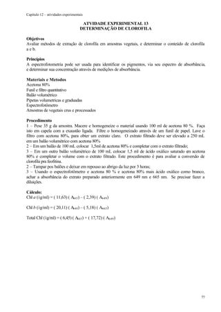 Capítulo 12 – atividades experimentais

                                     ATVIDADE EXPERIMENTAL 13
                                    DETERMINAÇÃO DE CLOROFILA

Objetivos
Avaliar métodos de extração de clorofila em amostras vegetais, e determinar o conteúdo de clorofila
a e b.

Princípios
A espectrofotometria pode ser usada para identificar os pigmentos, via seu espectro de absorbância,
e determinar sua concentração através de medições de absorbância.

Materiais e Metodos
Acetona 80%
Funil e filtro quantitativo
Balão volumétrico
Pipetas volumetricas e graduadas
Espectrofotômetro
Amostras de vegetais crus e processados

Procedimento
1 – Pese 35 g da amostra. Macere e homogeneize o material usando 100 ml de acetona 80 %. Faça
isto em capela com a exaustão ligada. Filtre o homogeneizado através de um funil de papel. Lave o
filtro com acetona 80%, para obter um extrato claro. O extrato filtrado deve ser elevado a 250 mL
em um balão volumétrico com acetona 80%
2 – Em um balão de 100 mL colocar 1,5ml de acetona 80% e completar com o extrato filtrado;
3 – Em um outro balão volumétrico de 100 mL colocar 1,5 ml de ácido oxálico saturado em acetona
80% e completar o volume com o extrato filtrado. Este procedimento é para avaliar a conversão de
clorofila pra feofitina.
2 – Tampar pos balões e deixar em repouso ao abrigo da luz por 3 horas;
3 – Usando o espectrofotômetro e acetona 80 % e acetona 80% mais ácido oxálico como branco,
achar a absorbância do extrato preparado anteriormente em 649 nm e 665 nm. Se precisar fazer a
diluições.

Cálculo:
Chl a (ìg/ml) = ( 11,63) ( A ) – ( 2,39) ( A649 )
                            665


Chl b (ìg/ml) = ( 20,11) ( A ) – ( 5,18) ( A665 )
                            649


Total Chl (ìg/ml) = ( 6,45) ( A ) + ( 17,72) ( A649 )
                               665




                                                                                                 77
 