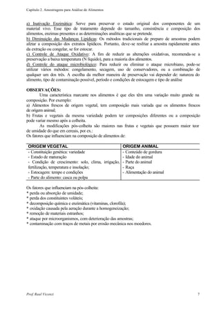 Capítulo 2. Amostragens para Análise de Alimentos


a) Inativação Enzimática: Serve para preservar o estado original dos componentes de um
material vivo. Esse tipo de tratamento depende do tamanho, consistência e composição dos
alimentos, enzimas presentes e as determinações analíticas que se pretende.
b) Diminuição das Mudanças Lipídicas: Os métodos tradicionais de preparo de amostras podem
afetar a composição dos extratos lipídicos. Portanto, deve-se resfriar a amostra rapidamente antes
da extração ou congelar, se for estocar.
c) Controle de Ataque Oxidativo: A fim de reduzir as alterações oxidativas, recomenda-se a
preservação a baixa temperatura (N líquido), para a maioria dos alimentos.
d) Controle do ataque microbiológico: Para reduzir ou eliminar o ataque microbiano, pode-se
utilizar vários métodos: congelamento, secagem, uso de conservadores, ou a combinação de
qualquer um dos três. A escolha da melhor maneira de preservação vai depender de: natureza do
alimento, tipo de contaminação possível, período e condições de estocagem e tipo de análise

OBSERVAÇÕES:
        Uma característica marcante nos alimentos é que eles têm uma variação muito grande na
composição. Por exemplo:
a) Alimentos frescos de origem vegetal, tem composição mais variada que os alimentos frescos
de origem animal;
b) Frutas e vegetais da mesma variedade podem ter composições diferentes ou a composição
pode variar mesmo após a colheita.
        As modificações pós-colheita são maiores nas frutas e vegetais que possuem maior teor
de umidade do que em cereais, por ex.:
Os fatores que influenciam na composição de alimentos de:

 ORIGEM VEGETAL                                     ORIGEM ANIMAL
 - Constituição genética: variedade                 - Conteúdo de gordura
 - Estado de maturação                              - Idade do animal
 - Condição de crescimento: solo, clima, irrigação, - Parte do animal
 fertilização, temperatura e insolação;             - Raça
 - Estocagem: tempo e condições                     - Alimentação do animal
 - Parte do alimento: casca ou polpa

Os fatores que influenciam na pós-colheita:
* perda ou absorção de umidade;
* perda dos constituintes voláteis;
* decomposição química e enzimática (vitaminas, clorofila);
* oxidação causada pela aeração durante a homogeneização;
* remoção de materiais estranhos;
* ataque por microorganismos, com deterioração das amostras;
* contaminação com traços de metais por erosão mecânica nos moedores.




Prof. Raul Vicenzi                                                                              7
 