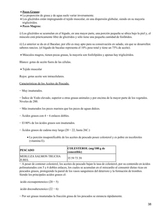 · Peces Grasos: 
· La proporción de grasa y de agua suele variar inversamente. 
Los glicéridos están impregnando el tejido muscular, en una dispersión globular, siendo en su mayoría 
triglicéridos. 
·  
· Peces Magros: 
i) Los glicéridos se acumulan en el hígado, en una mayor parte, una porción pequeña se ubica bajo la piel y, el 
músculo está prácticamente libre de glicéridos y sólo tiene una pequeña cantidad de fosfátidos. 
ii) Lo anterior se da en el Bacalao; por ello es muy apto para su conservación en salado, sin que se desarrollen 
sabores rancios. (el hígado de bacalao representa el 10% peso total y tiene un 75% de aceite). 
· Músculos magros, tienen pocas grasas, la mayoría son fosfolípidos y apenas hay triglicéridos. 
Blanco: gotas de aceite fuera de las células. 
· Tejido muscular 
Rojos: gotas aceite son intracelulares. 
Características de los Aceites de Pescado. 
− Muy insaturados. 
− Índice de Yodo elevado, superior a otras grasas animales y por encima de la mayor parte de los vegetales. 
Niveles de 200. 
− Más insaturados los peces marinos que los peces de aguas dulces. 
− Ácidos grasos con 4 − 6 enlaces dobles. 
− El 80% de los ácidos grasos son insaturados. 
− Ácidos grasos de cadena muy larga (20 − 22, hasta 26C.) 
La porción insaponificable de los aceites de pescado posee colesterol y es pobre en tocoferoles 
(vitamina E). 
·  
PESCADO 
COLESTEROL (mg/100 g de 
comestible) 
MERLUZA SALMON TRUCHA 
JUREL 
35 59 73 39 
− A pesar de contener colesterol, los aceites de pescado bajan la tasa de colesterol, por su contenido en ácidos 
polinsaturados con 5 y 6 dobles enlaces, los cuales se acumulan en el miocardio al consumir dietas ricas en 
pescados grasos, protegiendo la pared de los vasos sanguíneos del deterioro y la formación de trombos. 
Siendo los principales acidos grasos el: 
ácido eicosapentenoico (20 − 5) 
ácido docosahexenoico (22 − 6) 
− Por ser grasas insaturadas la fracción grasa de los pescados se enrancia rápidamente. 
38 
 