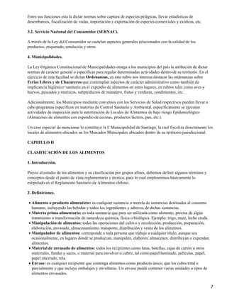 Entre sus funciones esta la dictar normas sobre captura de especies pelágicas, llevar estadísticas de 
desembarcos, fiscalización de vedas, importación y exportación de especies comerciales y exóticas, etc. 
3.2. Servicio Nacional del Consumidor (SERNAC). 
A través de la Ley del Consumidor se cautelan aspectos generales relacionados con la calidad de los 
productos, etiquetado, rotulación y otros. 
4. Municipalidades. 
La Ley Orgánica Constitucional de Municipalidades otorga a los municipios del país la atribución de dictar 
normas de carácter general o específicas para regular determinadas actividades dentro de su territorio. En el 
ejercicio de esta facultad se dictan Ordenanzas, en este rubro nos interesa destacar las ordenanzas sobre 
Ferias Libres y de Chacareros que contemplan aspectos de carácter administrativo como también de 
implicancia higiénico−sanitario en el expendio de alimentos en estos lugares, en rubros tales como aves y 
huevos, pescados y mariscos, subproductos de matadero, frutas y verduras, condimentos, etc. 
Adicionalmente, los Municipios mediante convenios con los Servicios de Salud respectivos pueden llevar a 
cabo programas específicos en materias de Control Sanitario y Ambiental, específicamente se ejecutan 
actividades de inspección para la autorización de Locales de Alimentos de bajo riesgo Epidemiológico 
(Almacenes de alimentos con expendio de cecinas, productos lácteos, pan, etc.). 
Un caso especial de mencionar lo constituye la I. Municipalidad de Santiago, la cual fiscaliza directamente los 
locales de alimentos ubicados en los Mercados Municipales ubicados dentro de su territorio jurisdiccional. 
CAPITULO II 
CLASIFICACIÓN DE LOS ALIMENTOS 
1. Introducción. 
Previo al estudio de los alimentos y su clasificación por grupos afines, debemos definir algunos términos y 
conceptos desde el punto de vista reglamentario y técnico, para lo cual emplearemos básicamente lo 
estipulado en el Reglamento Sanitario de Alimentos chileno. 
2. Definiciones. 
Alimento o producto alimenticio: es cualquier sustancia o mezcla de sustancias destinadas al consumo 
humano, incluyendo las bebidas y todos los ingredientes y aditivos de dichas sustancias. 
·  
Materia prima alimentaria: es toda sustancia que para ser utilizada como alimento, precisa de algún 
tratamiento o transformación de naturaleza química, física o biológica. Ejemplo: trigo, maíz, leche cruda. 
·  
Manipulación de alimentos: todas las operaciones del cultivo y recolección, producción, preparación, 
elaboración, envasado, almacenamiento, transporte, distribución y venta de los alimentos. 
·  
Manipulador de alimentos: corresponde a toda persona que trabaje a cualquier título, aunque sea 
ocasionalmente, en lugares donde se produzcan, manipulen, elaboren, almacenen, distribuyan o expendan 
alimentos. 
·  
Material de envasado de alimentos: todos los recipientes como latas, botellas, cajas de cartón u otros 
materiales, fundas y sacos, o material para envolver o cubrir, tal como papel laminado, películas, papel, 
papel encerado, tela. 
·  
Envase: es cualquier recipiente que contenga alimentos como producto único, que los cubra total o 
parcialmente y que incluye embalajes y envolturas. Un envase puede contener varias unidades o tipos de 
alimentos envasados. 
·  
7 
 