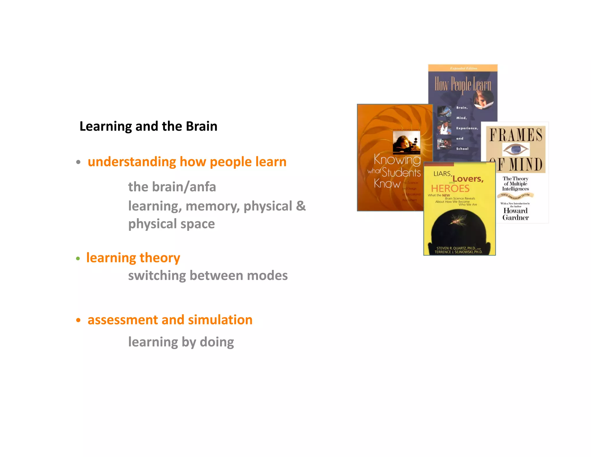 Learning and the Brain  

•  understanding how people learn 
            the brain/anfa 
            learning, memory, physical & 
            physical space 

•  learning theory 
            switching between modes 

•  assessment and simulation 
            learning by doing 
 