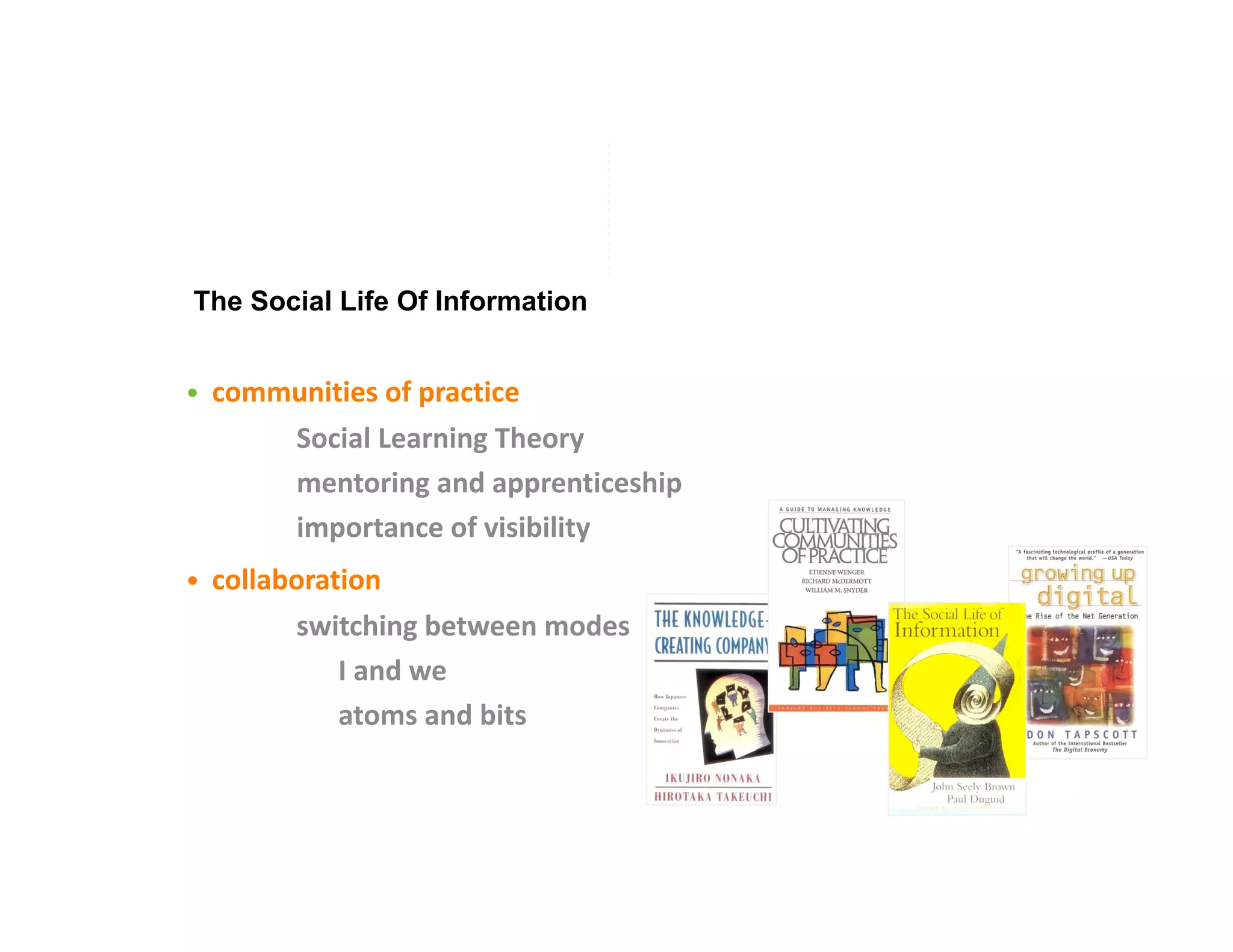The Social Life Of Information


•  communities of practice 
           Social Learning Theory 
           mentoring and apprenticeship 
           importance of visibility 
•  collaboration 
           switching between modes 
                 I and we 
                 atoms and bits 
 