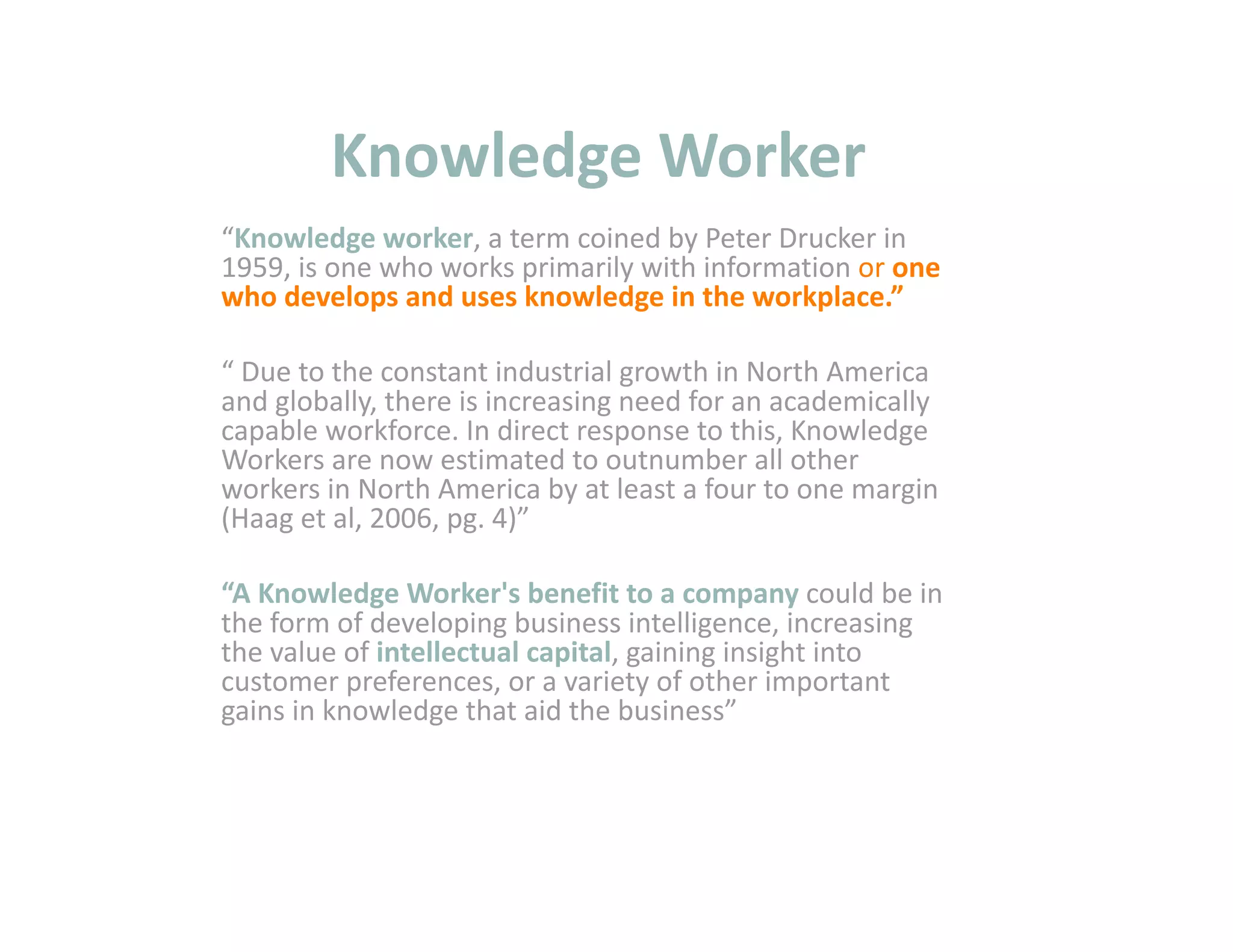 Knowledge Worker 
“Knowledge worker, a term coined by Peter Drucker in 
1959, is one who works primarily with information or one 
who develops and uses knowledge in the workplace.” 

“ Due to the constant industrial growth in North America 
and globally, there is increasing need for an academically 
capable workforce. In direct response to this, Knowledge 
Workers are now estimated to outnumber all other 
workers in North America by at least a four to one margin 
(Haag et al, 2006, pg. 4)” 

“A Knowledge Worker's benefit to a company could be in 
the form of developing business intelligence, increasing 
the value of intellectual capital, gaining insight into 
customer preferences, or a variety of other important 
gains in knowledge that aid the business” 
 