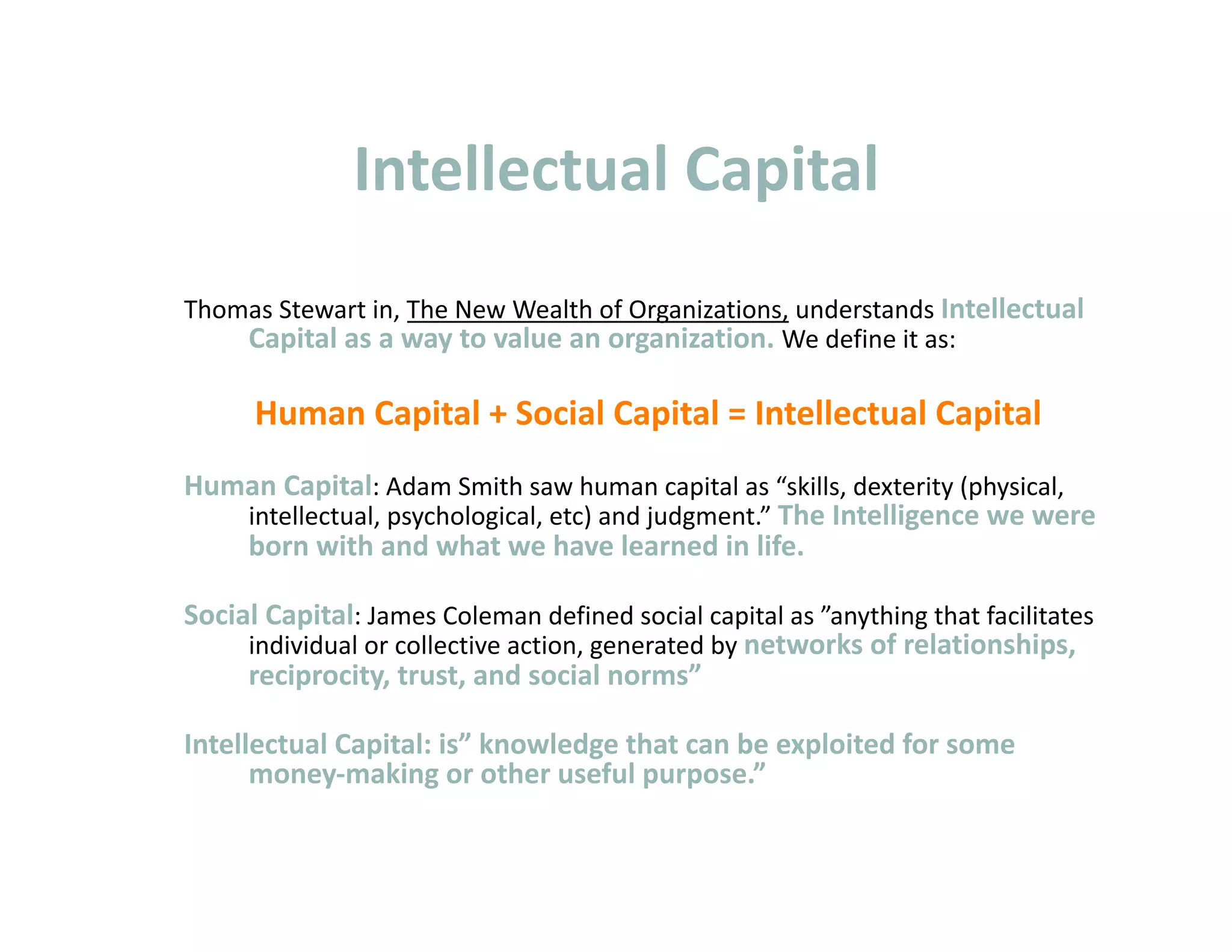 Intellectual Capital 
Thomas Stewart in, The New Wealth of Organizations, understands Intellectual 
    Capital as a way to value an organization. We define it as: 

      Human Capital + Social Capital = Intellectual Capital 
Human Capital: Adam Smith saw human capital as “skills, dexterity (physical, 
   intellectual, psychological, etc) and judgment.” The Intelligence we were 
   born with and what we have learned in life. 

Social Capital: James Coleman defined social capital as ”anything that facilitates 
     individual or collective action, generated by networks of relationships, 
     reciprocity, trust, and social norms” 

Intellectual Capital: is” knowledge that can be exploited for some 
      money‐making or other useful purpose.” 
 