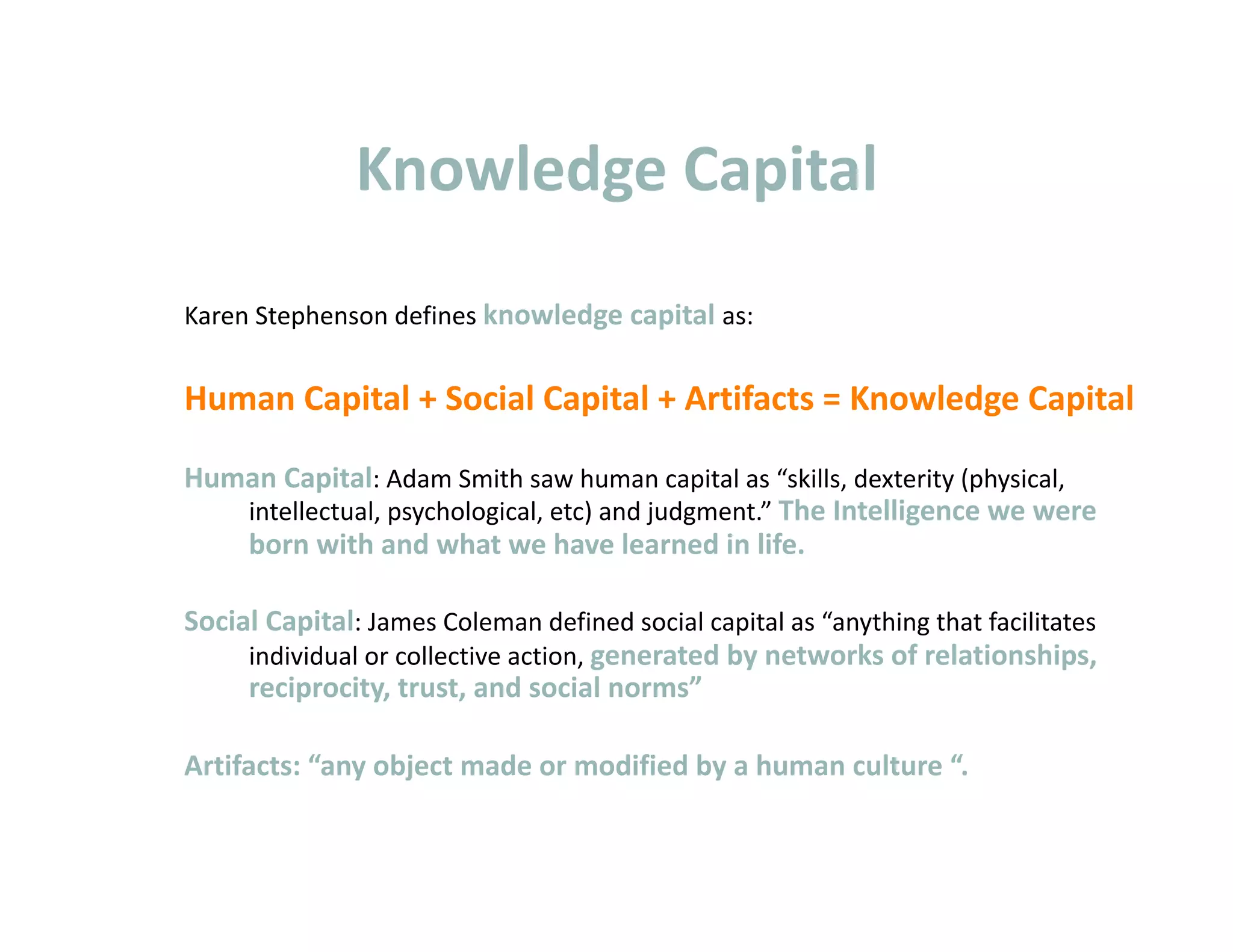 Knowledge Capital 
Karen Stephenson defines knowledge capital as: 


Human Capital + Social Capital + Artifacts = Knowledge Capital 

Human Capital: Adam Smith saw human capital as “skills, dexterity (physical, 
   intellectual, psychological, etc) and judgment.” The Intelligence we were 
   born with and what we have learned in life. 

Social Capital: James Coleman defined social capital as “anything that facilitates 
     individual or collective action, generated by networks of relationships, 
     reciprocity, trust, and social norms” 

Artifacts: “any object made or modified by a human culture “. 
 
