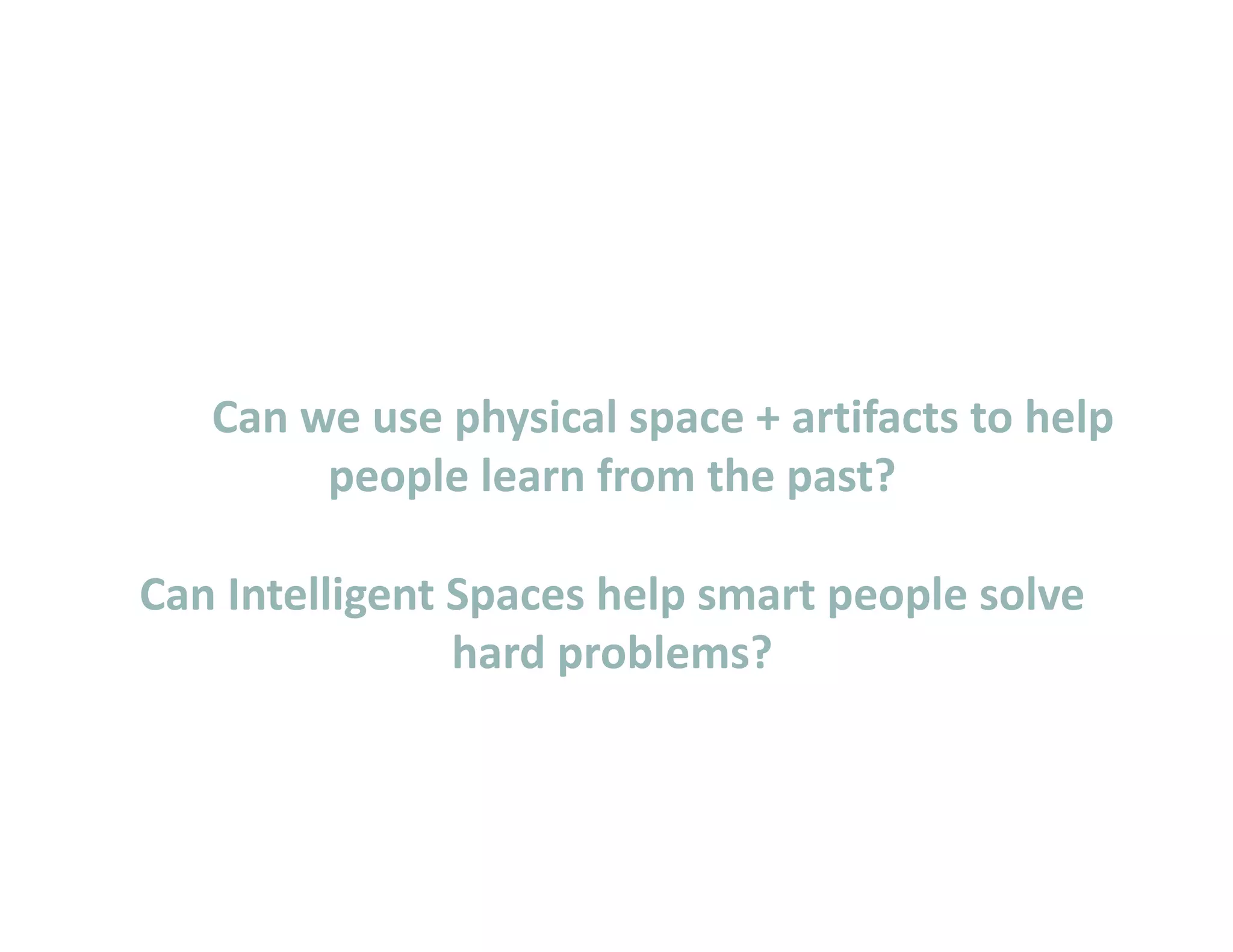        Can we use physical space + artifacts to help  
            people learn from the past? 

    Can Intelligent Spaces help smart people solve  
                    hard problems?  
 