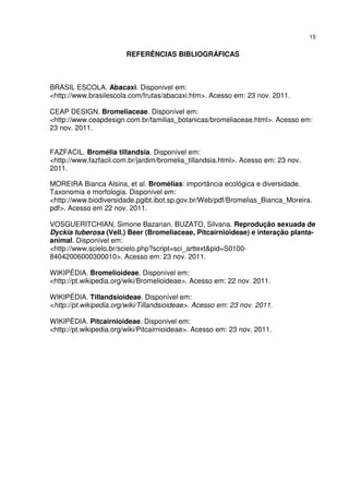 15


                        REFERÊNCIAS BIBLIOGRÁFICAS



BRASIL ESCOLA. Abacaxi. Disponível em:
<http://www.brasilescola.com/frutas/abacaxi.htm>. Acesso em: 23 nov. 2011.

CEAP DESIGN. Bromeliaceae. Disponível em:
<http://www.ceapdesign.com.br/familias_botanicas/bromeliaceae.html>. Acesso em:
23 nov. 2011.


FAZFACIL. Bromélia tillandsia. Disponível em:
<http://www.fazfacil.com.br/jardim/bromelia_tillandsia.html>. Acesso em: 23 nov.
2011.

MOREIRA Bianca Alsina, et al. Bromélias: importância ecológica e diversidade.
Taxonomia e morfologia. Disponível em:
<http://www.biodiversidade.pgibt.ibot.sp.gov.br/Web/pdf/Bromelias_Bianca_Moreira.
pdf>. Acesso em 22 nov. 2011.

VOSGUERITCHIAN, Simone Bazarian. BUZATO, Silvana. Reprodução sexuada de
Dyckia tuberosa (Vell.) Beer (Bromeliaceae, Pitcairnioideae) e interação planta-
animal. Disponível em:
<http://www.scielo.br/scielo.php?script=sci_arttext&pid=S0100-
84042006000300010>. Acesso em: 23 nov. 2011.

WIKIPÉDIA. Bromelioideae. Disponível em:
<http://pt.wikipedia.org/wiki/Bromelioideae>. Acesso em: 22 nov. 2011.

WIKIPÉDIA. Tillandsioideae. Disponível em:
<http://pt.wikipedia.org/wiki/Tillandsioideae>. Acesso em: 23 nov. 2011.

WIKIPÉDIA. Pitcairnioideae. Disponivel em:
<http://pt.wikipedia.org/wiki/Pitcairnioideae>. Acesso em: 23 nov. 2011.
 