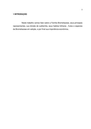 3


1 INTRODUÇÃO



          Neste trabalho vamos falar sobre a Familia Bromeliaceae, seus principais
representantes, sua divisão de subfamilia, seus habitos folhares , frutos e especies
da Bromeliaceae em estição, e por final sua importância econômica.
 