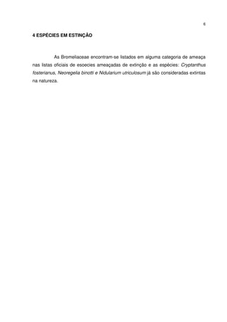 6


4 ESPÉCIES EM ESTINÇÃO



          As Bromeliaceae encontram-se listados em alguma categoria de ameaça
nas listas oficiais de esoecies ameaçadas de extinção e as espécies: Cryptanthus
fosterianus, Neoregelia binotti e Nidularium utriculosum já são consideradas extintas
na natureza.
 