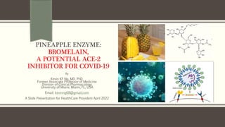 PINEAPPLE ENZYME:
BROMELAIN,
A POTENTIAL ACE-2
INHIBITOR FOR COVID-19
By
Kevin KF Ng, MD, PhD.
Former Associate Professor of Medicine
Division of Clinical Pharmacology
University of Miami, Miami, FL, USA
Email: kevinng68@gmail.com
A Slide Presentation for HealthCare Providers April 2022
 