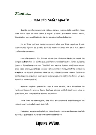 Plantas...
...não são todas iguais!
Quando caminhamos em uma mata ou campo, e vemos todo o verde à nossa
volta, muitas vezes só o que vemos é “capim” e “mato”. Não temos idéia da beleza,
diversidade e mesmo utilidade das plantas que estamos (ou não) vendo.
Em um único metro de campo, ou mesmo sobre uma única espécie de árvore,
vivem muitas espécies de plantas, às vezes mesmo dezenas! Um olhar mais atento
revela muitas surpresas...
Esse guia apresenta dois tipos de plantas que existem no PV-Sul, na mata e nos
campos: as Bromélias são plantas que geralmente vivem sobre outras plantas ou rochas
(como as Bromélias-tanque e as Tilandsias), mas existem diversas espécies terrestres,
entre elas o ananás, parente do abacaxi, e a bananinha-do-mato, uma fruta comestível;
as Epífitas são aquelas que vivem sobre árvores, e fazem parte de diversas famílias de
plantas (algumas orquídeas fazem parte desse grupo, mas sobre elas temos um guia
específico, à sua disposição).
Nenhuma espécie apresentada aqui é uma parasita; todas sobrevivem de
nutrientes tirados diretamente do ar e da chuva, além da umidade dos troncos sobre os
quais vivem, mas sem prejudicar a árvore hospedeira.
Assim como nos demais guias, esse utiliza exclusivamente fotos tiradas por nós
no Centro de Eventos Palavra da Vida- Sul .
Esperamos que esse guia ajude no conhecimento e preservação dessas incríveis
espécies, e que você se divirta ao conhecer mais sobre elas!
Equipe PVSul
 