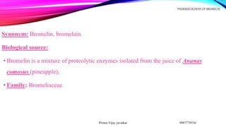 Synonym: Bromelin, bromelain.
Biological source:
• Bromelin is a mixture of proteolytic enzymes isolated from the juice of Ananas
comosus (pineapple),
• Family: Bromeliaceae.
9987779536
Pritam Vijay juvatkar
PHARMACOGNOSY OF BROMELIN
 
