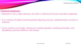 Chemical constituents:
• Bromelain is not a single substance, but rather a collection of enzymes and other compounds.
• It is a mixture of sulphur-containing protein digesting enzymes, called proteolytic enzymes or
proteases.
• It also contains several other substances in smaller quantities, including peroxidase, acid
phosphatase, protease inhibitors, and calcium.
9987779536
Pritam Vijay juvatkar
PHARMACOGNOSY OF BROMELIN
 