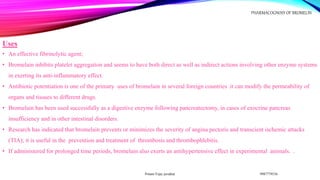Uses
• An effective fibrinolytic agent;
• Bromelain inhibits platelet aggregation and seems to have both direct as well as indirect actions involving other enzyme systems
in exerting its anti-inflammatory effect.
• Antibiotic potentiation is one of the primary uses of bromelain in several foreign countries .it can modify the permeability of
organs and tissues to different drugs.
• Bromelain has been used successfully as a digestive enzyme following pancreatectomy, in cases of exocrine pancreas
insufficiency and in other intestinal disorders.
• Research has indicated that bromelain prevents or minimizes the severity of angina pectoris and transcient ischemic attacks
(TIA); it is useful in the prevention and treatment of thrombosis and thrombophlebitis.
• If administered for prolonged time periods, bromelain also exerts an antihypertensive effect in experimental animals. .
9987779536
Pritam Vijay juvatkar
PHARMACOGNOSY OF BROMELIN
 
