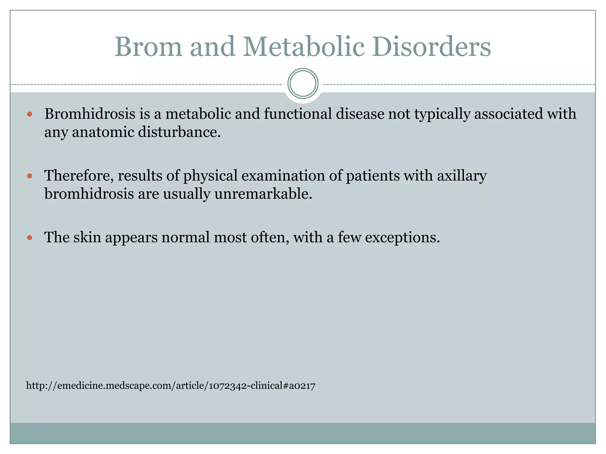 Brom and Metabolic Disorders

 Bromhidrosis is a metabolic and functional disease not typically associated with
   any anatomic disturbance.

 Therefore, results of physical examination of patients with axillary
   bromhidrosis are usually unremarkable.

 The skin appears normal most often, with a few exceptions.




http://emedicine.medscape.com/article/1072342-clinical#a0217
 