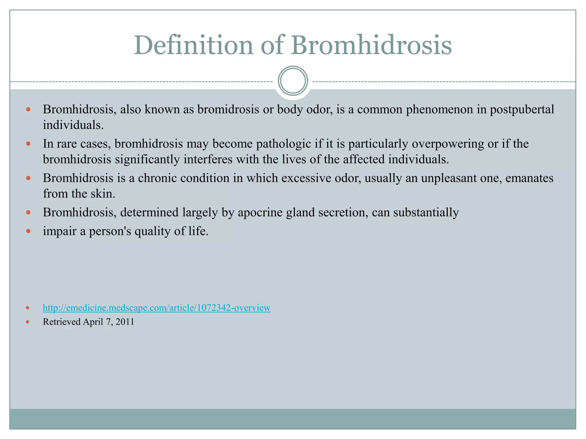 Definition of Bromhidrosis

   Bromhidrosis, also known as bromidrosis or body odor, is a common phenomenon in postpubertal
    individuals.
   In rare cases, bromhidrosis may become pathologic if it is particularly overpowering or if the
    bromhidrosis significantly interferes with the lives of the affected individuals.
   Bromhidrosis is a chronic condition in which excessive odor, usually an unpleasant one, emanates
    from the skin.
   Bromhidrosis, determined largely by apocrine gland secretion, can substantially
   impair a person's quality of life.




   http://emedicine.medscape.com/article/1072342-overview
   Retrieved April 7, 2011
 