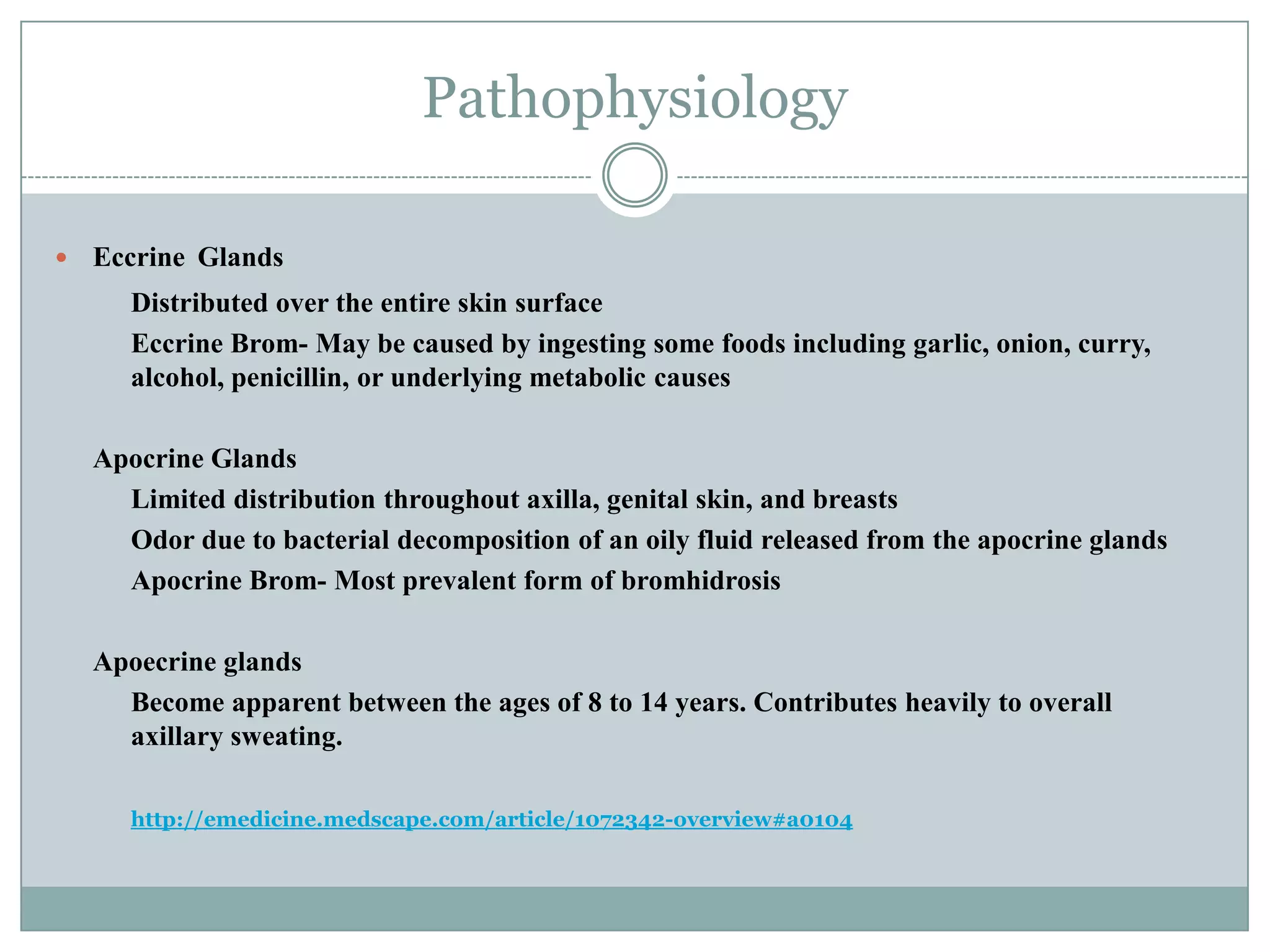 Pathophysiology

   Eccrine Glands
       Distributed over the entire skin surface
       Eccrine Brom- May be caused by ingesting some foods including garlic, onion, curry,
       alcohol, penicillin, or underlying metabolic causes

    Apocrine Glands
      Limited distribution throughout axilla, genital skin, and breasts
      Odor due to bacterial decomposition of an oily fluid released from the apocrine glands
      Apocrine Brom- Most prevalent form of bromhidrosis

    Apoecrine glands
      Become apparent between the ages of 8 to 14 years. Contributes heavily to overall
      axillary sweating.

       http://emedicine.medscape.com/article/1072342-overview#a0104
 
