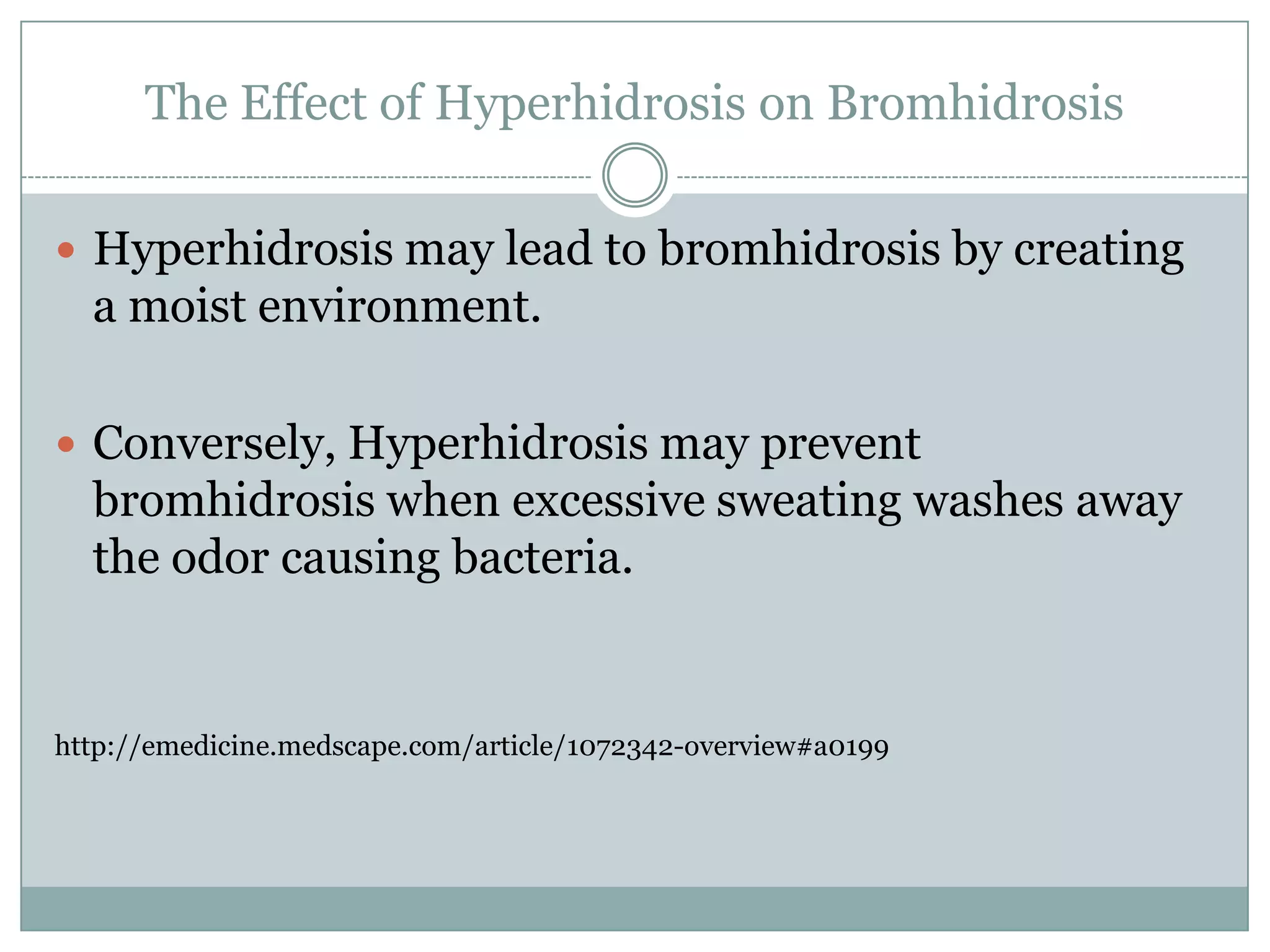 The Effect of Hyperhidrosis on Bromhidrosis

 Hyperhidrosis may lead to bromhidrosis by creating
  a moist environment.

 Conversely, Hyperhidrosis may prevent
  bromhidrosis when excessive sweating washes away
  the odor causing bacteria.


http://emedicine.medscape.com/article/1072342-overview#a0199
 